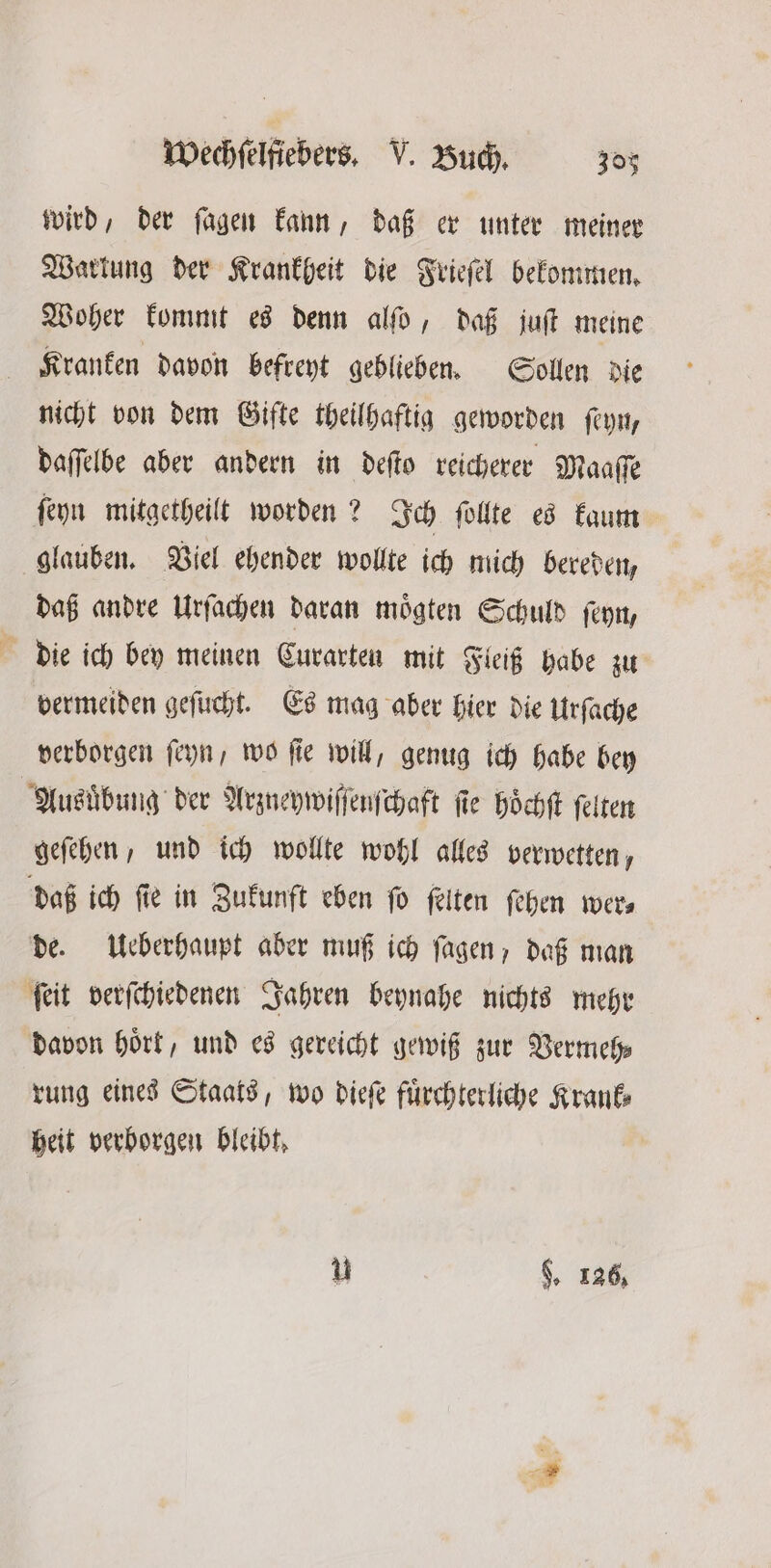 wird, der fagen kann, daß er unter meiner Warkung der Krankheit die Frieſel bekommen. Woher kommt es denn alſo, daß juſt meine Kranken davon befreyt geblieben. Sollen die nicht von dem Gifte theilhaftig geworden ſeyn, daſſelbe aber andern in deſto reicherer Maaſſe ſeyn mitgetheilt worden? Ich ſollte es kaum glauben. Viel ehender wollte ich mich bereden, daß andre Urſachen daran moͤgten Schuld ſeyn, die ich bey meinen Curarten mit Fleiß habe zu vermeiden geſucht. Es mag aber hier die Urſache verborgen ſeyn, wo fie will, genug ich habe bey Ausuͤbung der Arzneywiſſenſchaft fie Höchft ſelten geſehen, und ich wollte wohl alles verwetten, daß ich fie in Zukunft eben fo ſelten ſehen wers de. Ueberhaupt aber muß ich ſagen, daß man ſeit verſchiedenen Jahren beynahe nichts mehr davon hört, und es gereicht gewiß zur Vermeh⸗ rung eines Staats, wo dieſe fuͤrchterliche Krank⸗ heit verborgen bleibt, * 9, 126,
