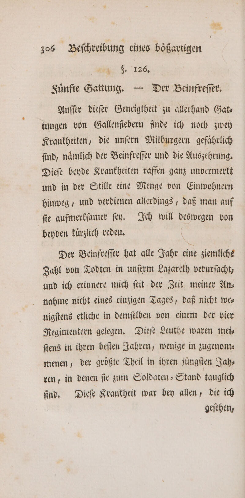an * I 306 Beſchreibung eines boͤßartigen . 186. Fuͤnfte Gattung. — Der Beinfreſſer. Auſſer dieſer Geneigtheit zu allerhand Gat⸗ tungen von Gallenfiebern finde ich noch zwey Krankheiten, die unſern Mitburgern gefaͤhrlich find, nämlich der Beinfreſſer und die Auszehrung. Dieſe beyde Krankheiten raffen ganz unvermerkt und in der Stille eine Menge von Einwohnern hinweg / und verdienen allerdings, daß man auf ſie aufmerkſamer ſey. Ich will deswegen von beyden kuͤrzlich reden. | Der Beinfreſſer hat alle Jahr eine ziemliche Zahl von Todten in unſerm Lazareth verurſacht, und ich erinnere mich ſeit der Zeit meiner An: nahme nicht eines einzigen Tages, daß nicht we⸗ nigſtens etliche in demſelben von einem der vier Regimentern gelegen. Dieſe Leuthe waren mei ſtens in ihren beſten Jahren, wenige in zugenom⸗ menen, der größte Theil in ihren juͤngſten Jah⸗ ren, in denen ſie zum Soldaten-Stand tauglich ſind. Dieſe Krankheit war bey allen, die ich geſehen,