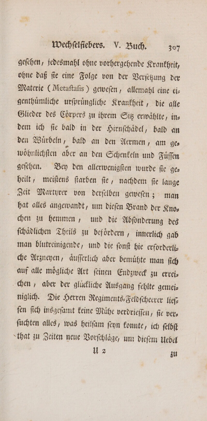 geſehen, jedesmahl ohne vorhergehende Krankheit, ohne daß ſie eine Folge von der Verſetzung der Materie (Metaſtaſis) geweſen, allemahl eine ei⸗ genthuͤmliche urſpruͤngliche Krankheit, die alle Glieder des Coͤrpers zu ihrem Sitz erwaͤhlte, in dem ich ſie bald in der Hirnſchaͤdel, hald an den Wuͤrbeln, bald an den Aermen, am ge⸗ woͤhnlichſten aber an den Schenkeln und Fuͤſſen geſehen. Bey den allerwenigſten wurde ſie ge⸗ heilt, meiſtens farben fie, nachdem ſie lange Zeit Martyrer von derſelben geweſen; man hat alles angewandt, um dieſen Brand der Kno⸗ chen zu hemmen, und die Abſonderung des ſchaͤdlichen Theils zu befoͤrdern, innerlich gab man blutreinigende, und die ſonſt hie erforderfi- che Arzneyen, aͤuſſerlich aber bemuͤhte man ſich auf alle moͤgliche Art ſeinen Endzweck zu errei⸗ chen, aber der glückliche Ausgang fehlte gemei⸗ niglich. Die Herren Regiments⸗Feldſcheerer lieſ⸗ fen ſich insgefamt keine Mühe verdrieſſen, fie vers ſuchten alles, was heilſam ſeyn konnte ich ſelbſt that zu Zeiten neue Vorſchlaͤge, um dieſem Uebel u 2 zu