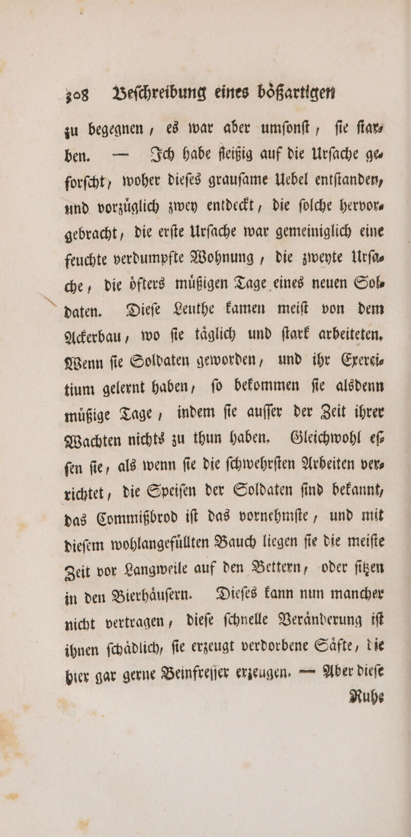 / zu begegnen, es war aber umſonſt, ſie ſtar⸗ ben. — Ich habe ſeißig auf die Urſache ges forſcht) woher dieſes grauſame Uebel entſtanden, und vorzüglich zwey entdeckt, die ſolche hervor gebracht, die erſte Urſache war gemeiniglich eine feuchte verdumpfte Wohnung, die zweyte Urſa⸗ che, die oͤfters muͤßigen Tage eines neuen Sol⸗ daten. Dieſe Leuthe kamen meiſt von dem Ackerbau, wo ſie taͤglich und ſtark arbeiteten. Wenn ſie Soldaten geworden, und ihr Exerci⸗ tium gelernt haben, fo bekommen fie alsdenn muͤßige Tage, indem ſie auſſer der Zeit ihrer Wachten nichts zu thun haben. Gleichwohl eſ⸗ fen fie, als wenn fie die ſchwehrſten Arbeiten ver, richtet, die Speiſen der Soldaten find bekannt, das Commißbrod iſt das vornehmſte, und mit dieſem wohlangefuͤllten Bauch liegen ſie die meiſte Zeit vor Langweile auf den Bettern, oder ſitzen in den Bierhaͤuſern. Dieſes kann nun mancher nicht vertragen, dieſe ſchnelle Veraͤnderung iſt ihnen ſchaͤdlich, ſie erzeugt verdorbene Saͤfte, die hier gar gerne Beinfreſſer erzeugen. — Aber dieſe Ruhe