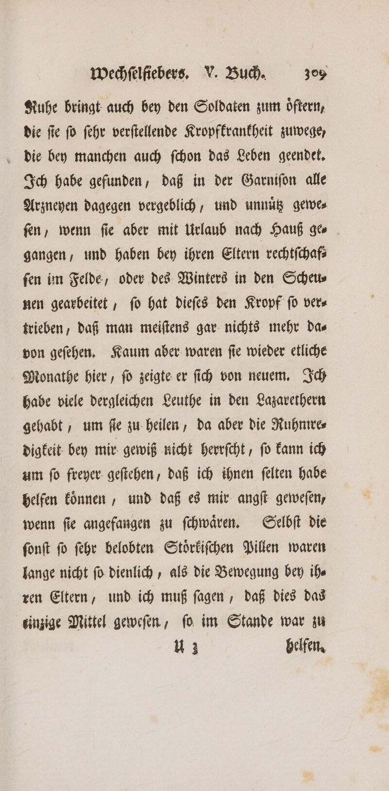 Kuhe bringt auch bey den Soldaten zum oͤftern, die ſie ſo ſehr verſtellende Kropfkrankheit zuwege, die bey manchen auch ſchon das Leben geendet. Ich habe gefunden, daß in der Garniſon alle Arzneyen dagegen vergeblich, und unnütz gewe⸗ ſen, wenn ſie aber mit Urlaub nach Hauß ge⸗ gangen, und haben bey ihren Eltern rechtſchaf⸗ ſen im Felde, oder des Winters in den Scheu⸗ nen gearbeitet, ſo hat dieſes den Kropf ſo ver⸗ trieben, daf man meiſtens gar nichts mehr da⸗ von geſehen. Kaum aber waren ſie wieder etliche Monathe hier, ſo zeigte er ſich von neuem. Ich habe viele dergleichen Leuthe in den Lazarethern gehabt, um fie zu heilen, da aber die Ruhmre⸗ digkeit bey mir gewiß nicht herrſcht, ſo kann ich um ſo freyer geſtehen, daß ich ihnen ſelten habe helfen koͤnnen, und daß es mir angſt geweſen, wenn fie angefangen zu ſchwaͤren. Selbſt die ſonſt ſo ſehr belobten Stoͤrkiſchen Pillen waren lange nicht ſo dienlich, als die Bewegung bey ih⸗ ren Eltern, und ich muß ſagen, daß dies das einzige Mittel geweſen, ſo im Stande war zu 12 helfen.