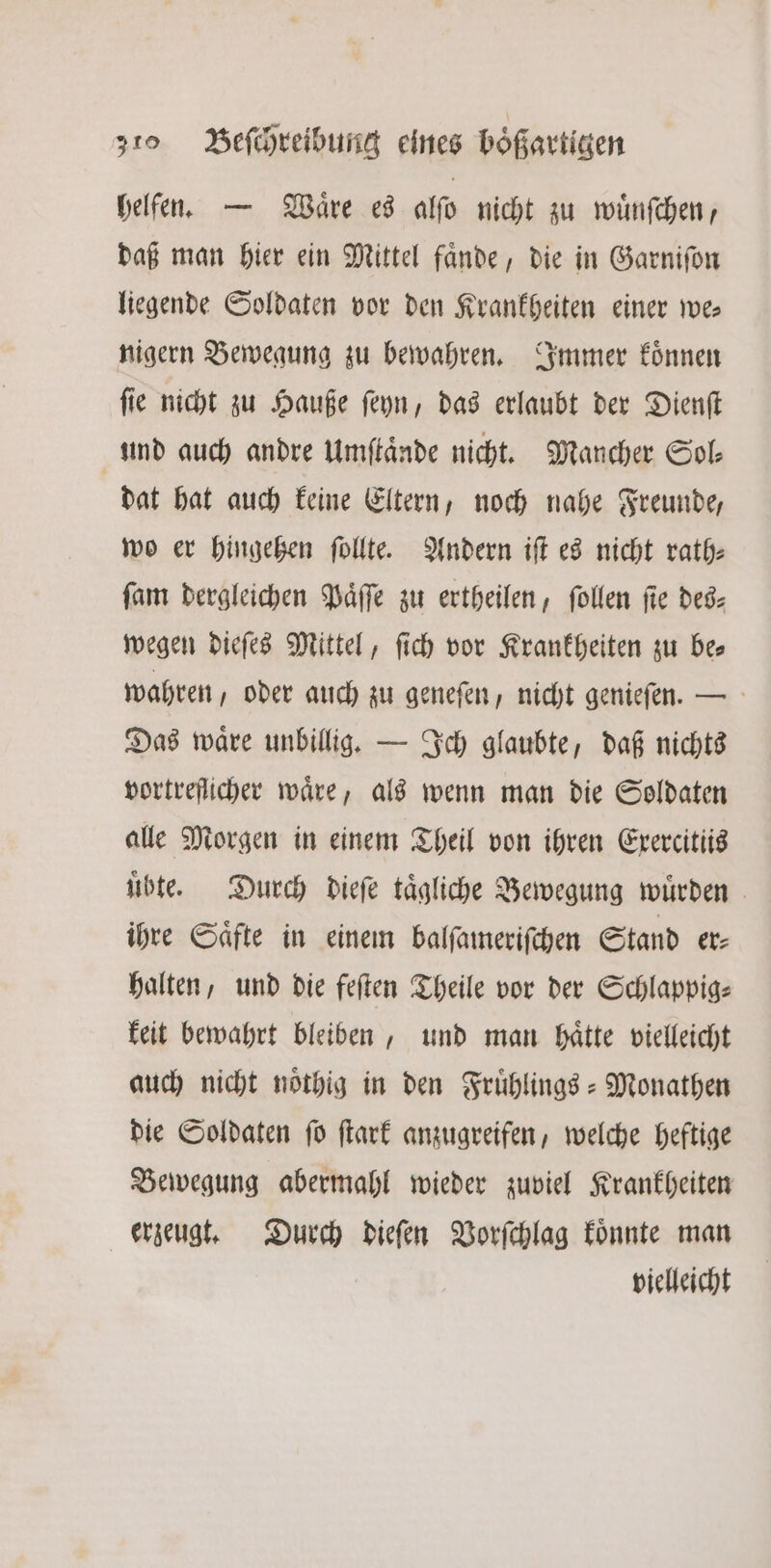 helfen. — Waͤre es alſo nicht zu wuͤnſchen, daß man hier ein Mittel faͤnde, die in Garniſon liegende Soldaten vor den Krankheiten einer we⸗ nigern Bewegung zu bewahren. Immer koͤnnen ſie nicht zu Hauße ſeyn, das erlaubt der Dienſt und auch andre Umftände nicht. Mancher Sol⸗ dat hat auch keine Eltern, noch nahe Freunde, wo er hingehen ſollte. Andern iſt es nicht rath⸗ fan dergleichen Paͤſſe zu ertheilen, ſollen fie des— wegen dieſes Mittel, ſich vor Krankheiten zu be wahren, oder auch zu geneſen, nicht genieſen. — Das waͤre unbillig. — Ich glaubte, daß nichts vortreflicher wäre, als wenn man die Soldaten alle Morgen in einem Theil von ihren Exercittis uͤbte. Durch dieſe taͤgliche Bewegung wuͤrden ihre Saͤfte in einem balſameriſchen Stand er⸗ halten, und die feſten Theile vor der Schlappig— keit bewahrt bleiben, und man haͤtte vielleicht auch nicht noͤthig in den Fruͤhlings-Monathen die Soldaten ſo ſtark anzugreifen, welche heftige Bewegung abermahl wieder zuviel Krankheiten erzeugt. Durch dieſen Vorſchlag koͤnnte man vielleicht
