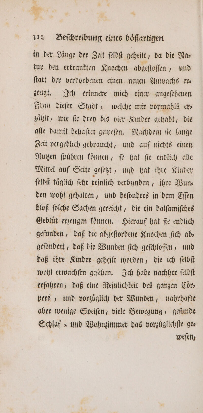 in der Laͤnge der Zeit ſelbſt geheilt da die Mas tur den erkrankten Knochen abgeftoffen , und flatt der verdorbenen einen neuen Anwachs ev zeugt. Ich erinnere mich einer angeſehenen Frau dieſer Stadt, welche mir vormahls er⸗ zahlt, wie fie drey bis vier Kinder gehabt, die alle damit behaftet geweſen. Nachdem ſte lange Zeit vergeblich gebraucht, und auf nichts einen Nutzen ſpuͤhren koͤnnen, ſo hat ſie endlich alle Mittel auf Seite geſetzt, und hat ihre Kinder ſelbſt taglich ſehr reinlich verbunden, ihre Wun— den wohl gehalten, und beſonders in dem Eſſen bloß ſolche Sachen gereicht, die ein balſamiſches Gebluͤt erzeugen koͤnnen. Hierauf hat fie endlich gefunden, daß die abgeſtorbene Knochen ſich ab⸗ geſondert, daß die Wunden ſich geſchloſſen, und daß ihre Kinder geheilt worden, die ich ſelbſt wohl erwachſen geſehen. Ich habe nachher ſelbſt erfahren, daß eine Reinlichkeit des ganzen Cor; vers, und vorzüglich der Wunden, nahrhafte aber wenige Speiſen, viele Bewegung, geſunde Schlaf = und Wohnzimmer das vorzuͤglichſte ges weſen,