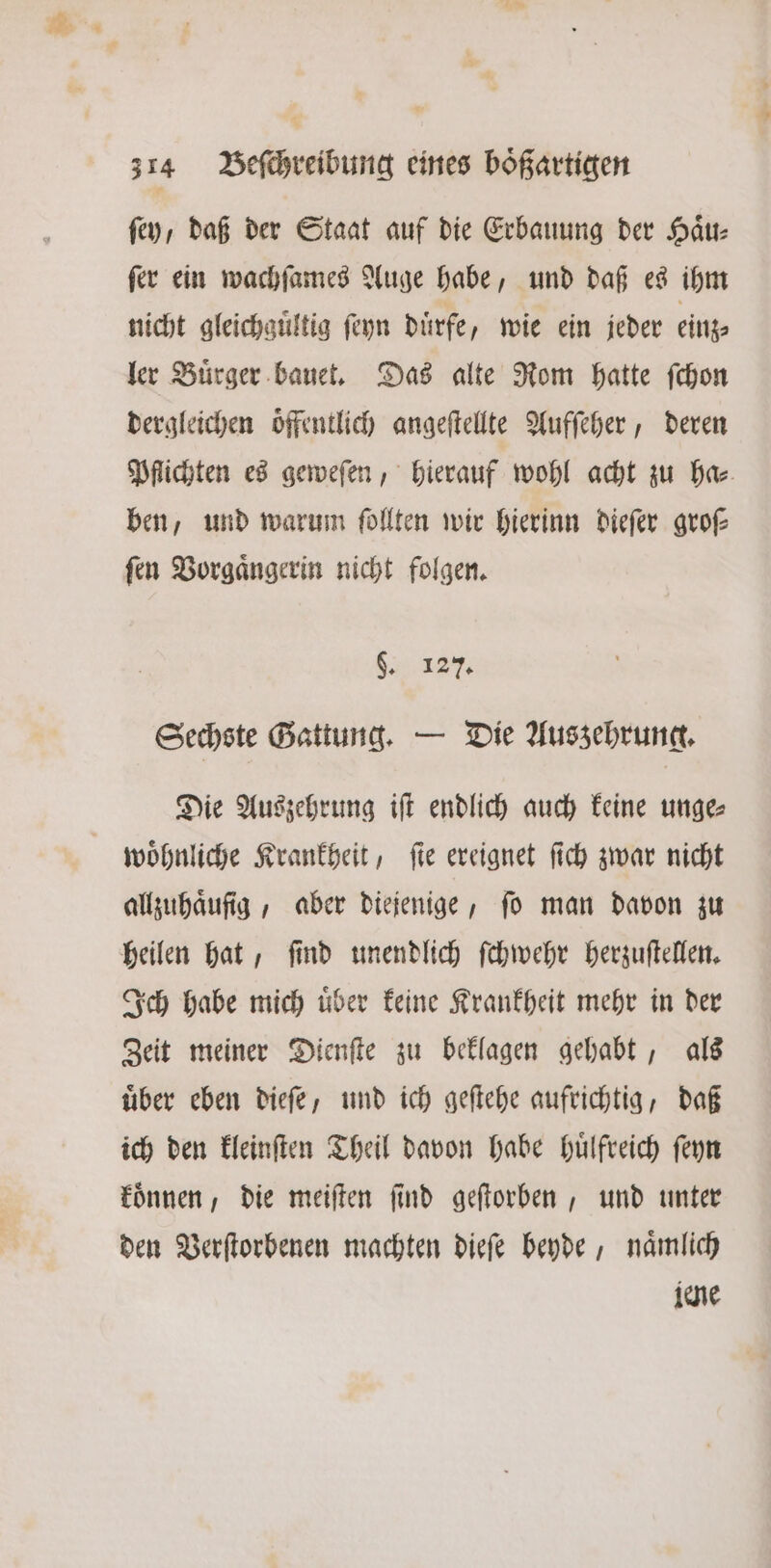 fey, daß der Staat auf die Erbauung der Haͤu⸗ ſer ein wachſames Auge habe, und daß es ihm nicht gleichguͤltig ſeyn duͤrfe, wie ein jeder einz⸗ ler Buͤrger bauet. Das alte Rom hatte ſchon dergleichen oͤffentlich angeſtellte Aufſeher, deren Pflichten es geweſen, hierauf wohl acht zu ha⸗ ben, und warum follten wir hierinn dieſer grof ſen Vorgaͤngerin nicht folgen. REN A Sechste Gattung. — Die Auszehrung. Die Auszehrung iſt endlich auch keine unge⸗ wohnliche Krankheit, fie ereignet ſich zwar nicht allzuhaͤufſig, aber diejenige, fo man davon zu heilen hat, ſind unendlich ſchwehr herzuſtellen. Ich habe mich uͤber keine Krankheit mehr in der Zeit meiner Dienſte zu beklagen gehabt, als uͤber eben dieſe, und ich geſtehe aufrichtig, daß ich den kleinſten Theil davon habe huͤlfreich ſeyn koͤnnen, die meiſten ſind geſtorben, und unter den Verſtorbenen machten dieſe beyde, naͤmlich jene