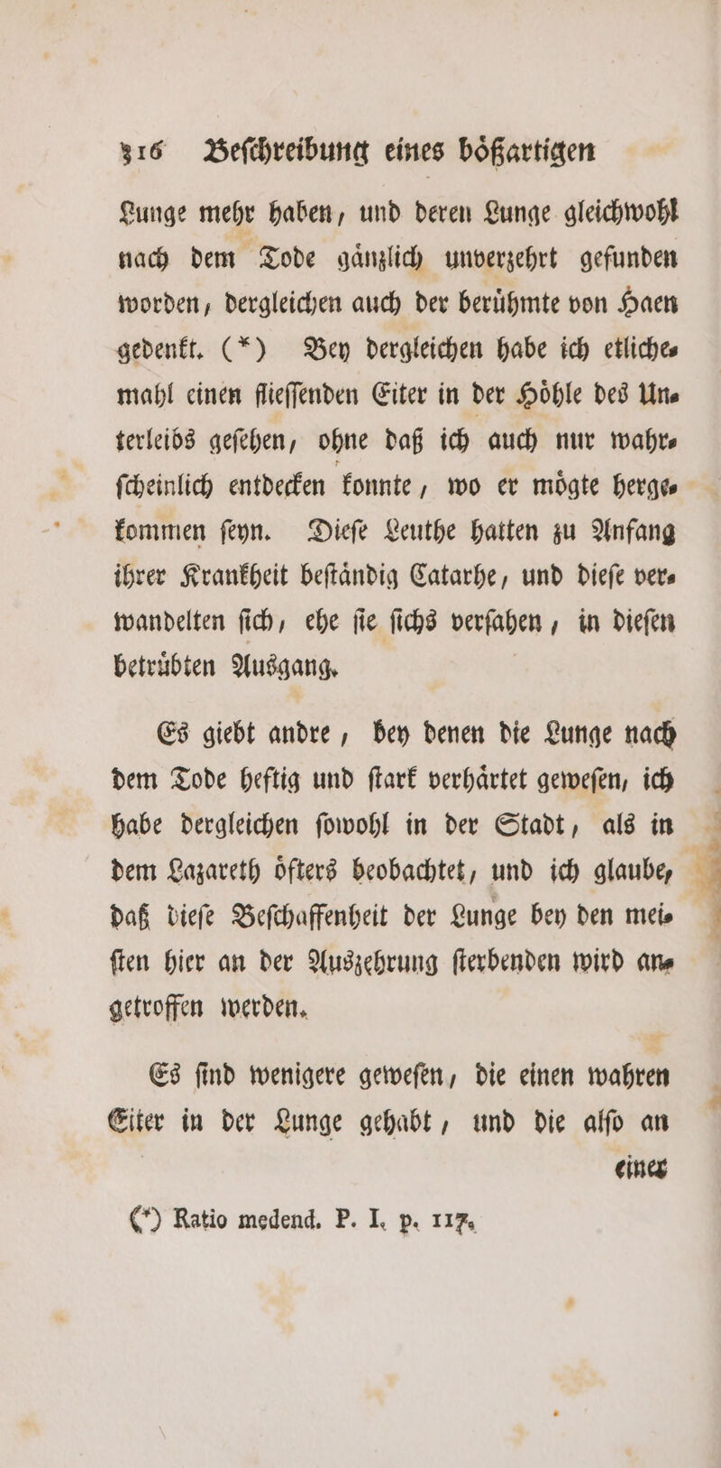 Lunge mehr haben, und deren Lunge gleichwohl nach dem Tode gaͤnzlich unverzehrt gefunden worden, dergleichen auch der beruͤhmte von Haen gedenkt. (*) Bey dergleichen habe ich etliche⸗ mahl einen flieſſenden Eiter in der Höhle des Une terleibs geſehen, ohne daß ich auch nur wahr⸗ ſcheinlich entdecken konnte wo er moͤgte herge⸗ kommen ſeyn. Dieſe Leuthe hatten zu Anfang ihrer Krankheit beſtaͤndig Catarhe, und dieſe ver⸗ wandelten ſich, ehe ſie ſichs verſahen, in dieſen betruͤbten Ausgang. Es giebt andre, bey denen die Lunge nach dem Tode heftig und ſtark verhaͤrtet geweſen, ich habe dergleichen ſowohl in der Stadt, als in dem Lazareth oͤfters beobachtet, und ich glaube, daß dieſe Beſchaffenheit der Lunge bey den meis ſten hier an der Auszehrung ſterbenden wird an⸗ getroffen werden. Es ſind wenigere geweſen, die einen wahren Eiter in der Lunge gehabt, und die alſo an einer (*) Ratio medend. P. I. p. 117.