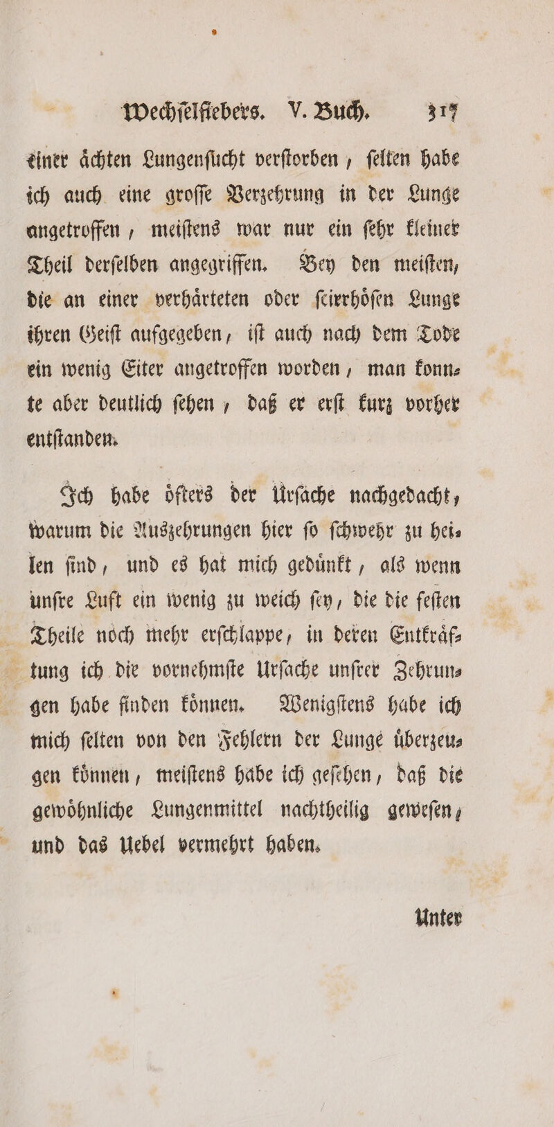 tiner achten Lungenſucht verſtorben, ſelten habe ich auch eine groſſe Verzehrung in der Lunge angetroffen, meiſtens war nur ein ſehr kleiner Theil derſelben angegriffen. Bey den meiſten, die an einer verhaͤrteten oder ſcirrhoͤſen Lunge ihren Geiſt aufgegeben, iſt auch nach dem Tode ein wenig Eiter angetroffen worden, man konn⸗ te aber deutlich ſehen, daß er erſt kurz vorher entſtanden. Ich habe öfters der Urſache nachgedacht, warum die Auszehrungen hier fo ſchwehr zu hei⸗ len ſind, und es hat mich geduͤnkt, als wenn unſre Luft ein wenig zu weich ſey, die die feſten Theile noch mehr erſchlappe, in deren Entkraͤf— tung ich die vornehmſte Urſache unſrer Zehrun— gen habe finden koͤnnen. Wenigſtens habe ich mich ſelten von den Fehlern der Lunge uͤberzeu— gen koͤnnen, meiſtens habe ich geſehen, daß die gewoͤhnliche Lungenmittel nachtheilig geweſen, und das Uebel vermehrt haben. Unter