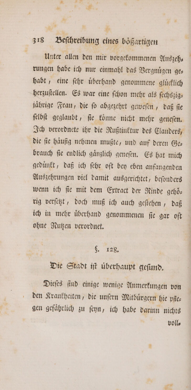 Unter allen den mir vorgekommenen Auszeh⸗ rungen habe ich nur einmahl das Vergnuͤgen ge— habt, eine ſehr uͤberhand genommene gluͤcklich herzuſtellen. Es war eine ſchon mehr als ſechszig⸗ jährige Frau, die ſo abgezehrt geweſen, daß ſie ſelbſt geglaubt, ſie koͤnne nicht mehr geneſen. Ich verordnete ihr die Rußtinktur des Clauders, die fie haufig nehmen mußte, und auf deren Ge brauch ſie endlich gaͤnzlich geneſen. Es hat mich geduͤnkt, daß ich ſehr oft bey eben anfangenden Auszehrungen viel damit ausgerichtet, beſonders wenn ich fie mit dem Extract der Rinde gehoͤ— rig verſetzt, doch muß ich auch geſtehen, daß ich in mehr uͤberhand genommenen ſie gar oft ohne Nutzen verordnet. „ 128. Die Stadt iſt überhaupt geſund. Dieſes ſind einige wenige Anmerkungen von den Krankheiten, die unſern Mitbuͤrgern hie pfle gen gefaͤhrlich zu ſeyn, ich habe darinn nichts voll⸗