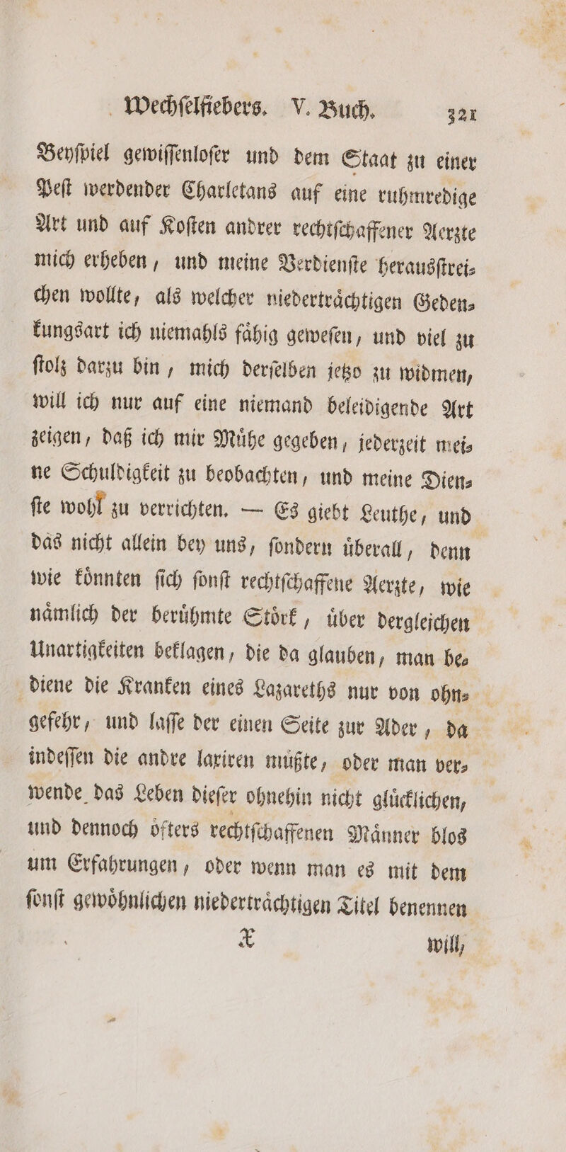 Beyſpiel gewiſſenloſer und dem Staat zu einer Peſt werdender Charletans auf eine ruhmredige Art und auf Koſten andrer rechtſchaffener Aerzte mich erheben, und meine Verdienſte herausſtrei⸗ chen wollte, als welcher niedertraͤchtigen Geden⸗ kungsart ich niemahls faͤhig geweſen, und viel zu ſtolz darzu bin, mich derſelben jetzo zu widmen, will ich nur auf eine niemand beleidigende Art zeigen, daß ich mir Muͤhe gegeben, jederzeit mei⸗ ne Schuldigkeit zu beobachten, und meine Diens ſte wohl zu verrichten. — Es giebt Leuthe, und das nicht allein bey uns, ſondern uͤberall, denn wie koͤnnten ſich ſonſt rechtſchaffene Aerzte, wie naͤmlich der beruͤhmte Stoͤrk, uͤber derglejchen Unartigkeiten beklagen, die da glauben, man be diene die Kranken eines Lazareths nur von ohn⸗ gefehr, und laſſe der einen Seite zur Ader, da indeſſen die andre laxiren mußte, oder man ver⸗ wende das Leben dieſer ohnehin nicht gluͤcklichen, und dennoch oͤfters rechtſchaffenen Maͤnner blos um Erfahrungen, oder wenn man es mit dem ſonſt gewöhnlichen niedertraͤchtigen Titel benennen 5 will,