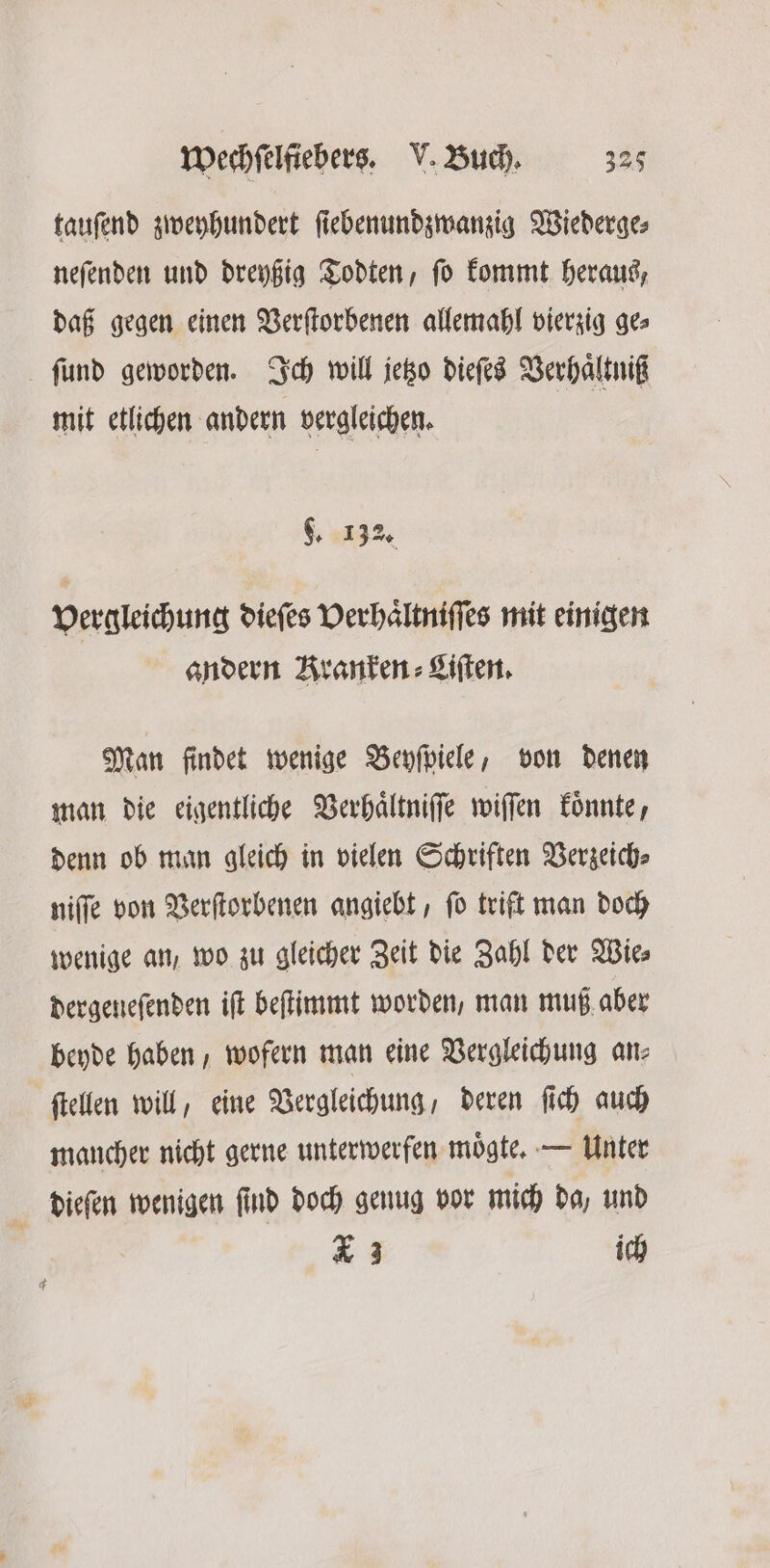 tauſend zweyhundert ſiebenundzwanzig Wiederge⸗ neſenden und dreyßig Todten, ſo kommt heraus, daß gegen einen Verſtorbenen allemahl vierzig ge⸗ ſund geworden. Ich will jetzo dieſes Verhaͤltniß mit etlichen andern vergleichen. 9. 132. Vergleichung dieſes Verhaͤltniſſes mit einigen andern Kranken Liſten. Man findet wenige Beyſpiele, von denen man die eigentliche Verhaͤltniſſe wiſſen koͤnnte, denn ob man gleich in vielen Schriften Verzeich⸗ niſſe von Verſtorbenen angiebt, ſo trift man doch wenige an, wo zu gleicher Zeit die Zahl der Wie⸗ dergeneſenden iſt beſtimmt worden, man muß aber beyde haben, wofern man eine Vergleichung an⸗ ſtellen will, eine Vergleichung, deren ſich auch mancher nicht gerne unterwerfen moͤgte. — Unter dieſen wenigen ſind doch genug vor mich da, und * 3 ich