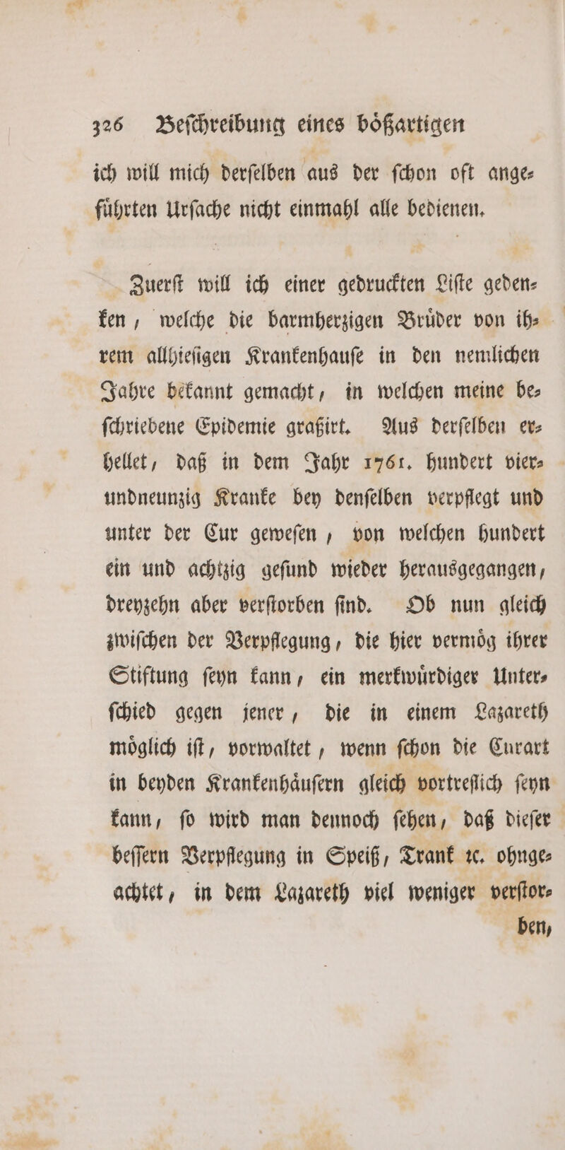 ich will mich derſelben aus der ſchon oft ange⸗ fuͤhrten Urſache nicht einmahl alle bedienen. Zuerſt will ich einer gedruckten Liſte geden⸗ ken, welche die barmherzigen Bruͤder von ih⸗ rem allhieſigen Krankenhauſe in den nemlichen Jahre bekannt gemacht, in welchen meine be; ſchriebene Epidemie graßirt. Aus derſelben er⸗ hellet, daß in dem Jahr 1761. hundert vier⸗ undneunzig Kranke bey denſelben verpflegt und unter der Cur geweſen, von welchen hundert ein und achtzig geſund wieder herausgegangen, dreyzehn aber verſtorben ſind. Ob nun gleich zwiſchen der Verpflegung, die hier vermoͤg ihrer Stiftung ſeyn kann, ein merkwuͤrdiger Unter⸗ ſchied gegen jener, die in einem Lazareth möglich iſt, vorwaltet, wenn ſchon die Curart in beyden Krankenhaͤuſern gleich vortreſſich ſeyn kann, ſo wird man dennoch ſehen, daß dieſer beſſern Verpflegung in Speiß, Trank ꝛc. ohnge⸗ achtet, in dem Lazareth viel weniger verſtor⸗ ben,