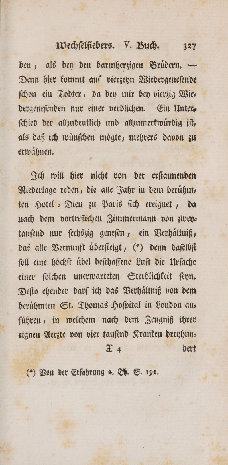 ben, als bey den barmherzigen Brüdern. — Denn hier kommt auf vierzehn Wiedergeneſende ſchon ein Todter, da bey mir bey vierzig Wie⸗ dergeneſenden nur einer verblichen. Ein Unter⸗ ſchied der allzudeutlich und allzumerkwuͤrdig iſt, als daß ich wuͤnſchen moͤgte, mehrers davon zu erwaͤhnen. Ich will hier nicht von der erſtaunenden Niederlage reden, die alle Jahr in dem beruͤhm⸗ ten Hotel’ = Dieu zu Paris ſich ereignet, da nach dem vortreflichen Zimmermann von zwey⸗ tauſend nur ſechszig geneſen, ein Verhaͤltniß, das alle Vernunft uͤberſteigt, () denn daſelbſt ſoll eine hoͤchſt uͤbel beſchaffene Luft die Urſache einer ſolchen unerwarteten Sterblichkeit ſeyn. Deſto ehender darf ich das Verhaͤltniß von dem beruͤhmten St. Thomas Hoſpital in London an⸗ fuͤhren, in welchem nach dem Zeugniß ihrer eignen Aerzte von vier tauſend Kranken dreyhun⸗ X 4 dert (0) Pon der Erfahrung >, Th. S. 192.
