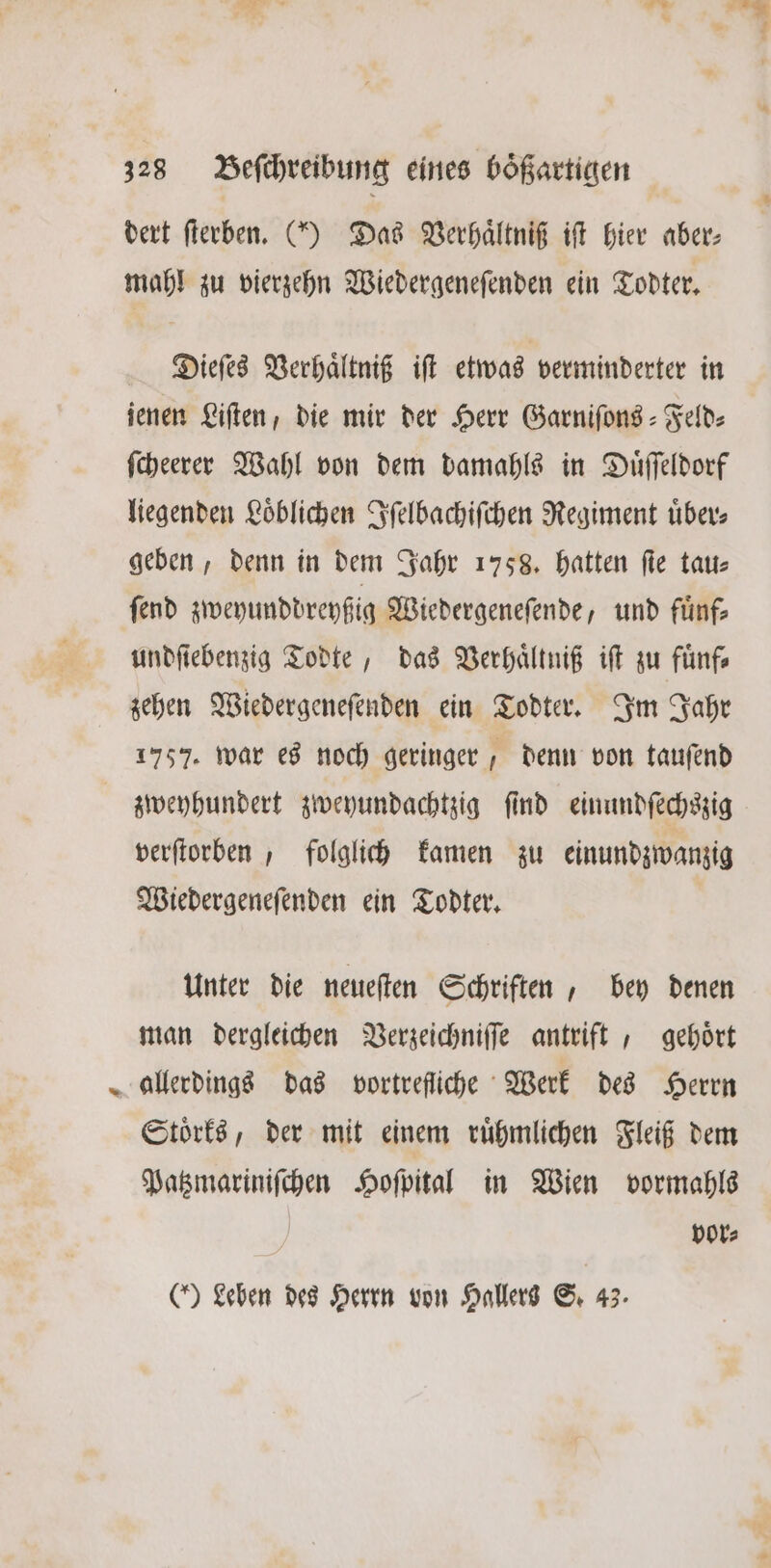 1 dert ſterben. () Das Verhaͤltniß iſt hier aber: mahl zu vierzehn Wiedergeneſenden ein Todter. Dieſes Verhaͤltniß iſt etwas verminderter in jenen Liſten, die mir der Herr Garniſons-Feld⸗ ſcheerer Wahl von dem damahls in Duͤſſeldorf liegenden Loͤblichen Iſelbachiſchen Regiment uͤber⸗ geben, denn in dem Jahr 1758. hatten fie tat: ſend zweyunddreyßig Wiedergeneſende, und fuͤnf⸗ undfiebenzig Todte, das Verhaͤltniß iſt zu fuͤnf⸗ zehen Wiedergeneſenden ein Todter. Im Jahr 1757. war es noch geringer denn von tauſend zweyhundert zweyundachtzig ſind einundſechszig verfiorben , folglich kamen zu einundzwanzig Wiedergeneſenden ein Todter. Unter die neueſten Schriften, bey denen man dergleichen Verzeichniſſe antrift, gehoͤrt allerdings das vortrefliche Werk des Herrn Stoͤrks, der mit einem ruͤhmlichen Fleiß dem Patzmariniſchen Hoſpital in Wien vormahls vor⸗ (Leben des Herrn von Hallers S. 43.