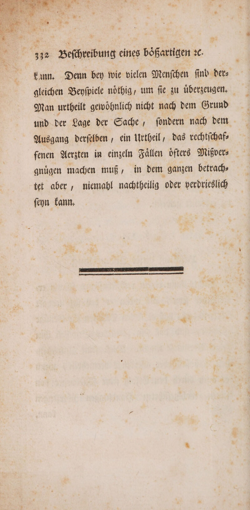 * kann. Denn bey wie vielen Menſchen find Ders gleichen Beyſpiele nöthig, um fie zu uͤberzeugen. Man urtheilt gewoͤhnlich nicht nach dem Grund und der Lage der Sache, ſondern nach dem Ausgang derſelben, ein Urtheil, das rechtſchaf⸗ fenen Aerzten in einzeln Faͤllen oͤfters Mißver⸗ gnuͤgen machen muß, in dem ganzen betrach⸗ tet aber, niemahl nachtheilig oder verdrieslich