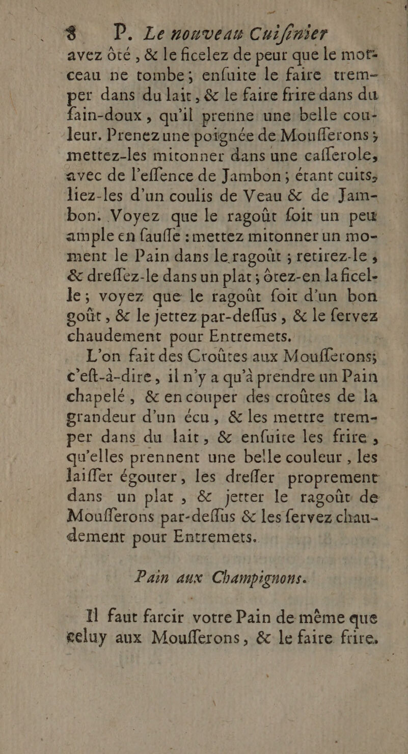 set 8 P. Le zonveus Cuifinier avez Ôté , &amp; le ficelez de peur que le mot: ceau ne tombe; enfuite le faire trem- per dans du lait, &amp; le faire frire dans du fain-doux , qu’il prenne une: belle cou- leur. Prenezune poignée de Moufferons ; mettez-les mitonner dans une cafferole, avec de l’effence de Jambon; étant cuits; liez-les d’un coulis de Veau &amp; de Jam- bon. Voyez que le ragoût foit un peu ample en faufle : mettez mitonner un mo- ment le Pain dans le ragout ; retirez-le ; &amp; dreflez-le dans un plat; ôtez-en la ficel- le; voyez que le ragoût foit d'un bon goût , &amp; le jettez par-deflus , &amp; le fervez chaudement pour Entremets, L'on fait des Croûtes aux Moufleronss c'eft-à-dire, 1l n’y a qu’à prendre un Pain chapelé, &amp;en couper des croûtes de la grandeur d’un écu, &amp; les mettre trem- per dans du lait, &amp; enfuite les frire, qu’elles prennent une belle couleur , les laiffer égouter, les dreffler proprement dans un plat , &amp; jetter le ragoûc de Moufferons par-deflus &amp; les fervez chau- dement pour Entremets. Pain aux Champignons. Il faut farcir votre Pain de mème que celuy aux Moufferons, &amp; le faire frire,