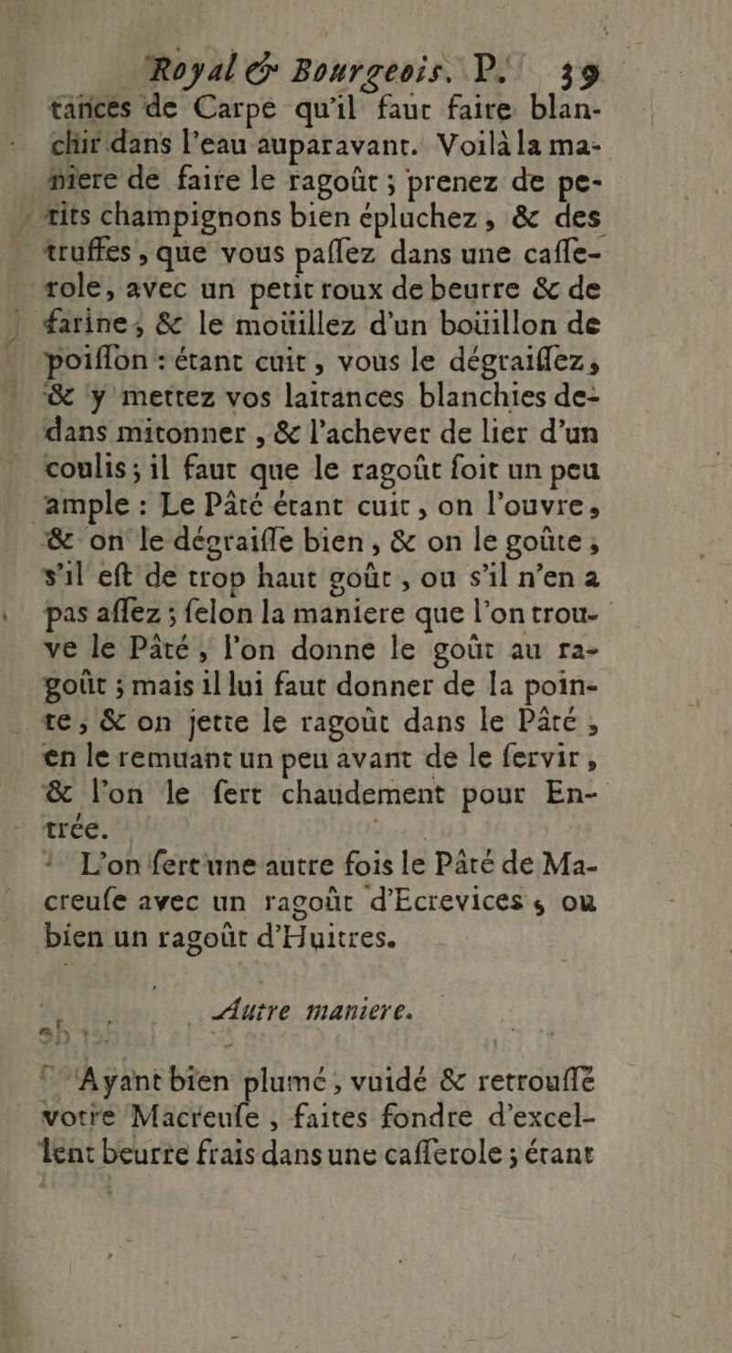 tañces de Carpe qu'il fauc faire blan- chir dans l'eau auparavant. Voilà la ma- mere de faire le ragoût ; prenez de pe- * its champignons bien épluchez, &amp; des truffes , que vous paflez dans une cafe- role, avec un petit roux de beurre &amp; de farines &amp; le moüillez d'un boüillon de poiflon : étant cuit, vous le dégraiflez, de y mettez vos lairances blanchies de: dans mitonner , &amp; l’achever de lier d’un coulis ; il faut que le ragoût foit un peu ample : Le Pâté étant cuit, on l'ouvre, “&amp; on le désraifle bien, &amp; on le goûte; s’il eft de trop haut goùûrc , ou s’il n’en 2 pas affez ; felon la maniere que l’on trou. ve le Päté, l’on donne le goût au ra- goût ; mais il lui faut donner de la poin- te, &amp; on jette le ragoüt dans le Päté , en le remuant un peu avant de le fervir, &amp; l’on le fert chaudement pour En- trée. Dust L'on fertune autre fois le Pâré de Ma- creufe avec un ragoût d'Ecrevices s ou bien un ragoût d'Huitres. _ Autre maniere. af, + * Ayant bien plumé , vuidé &amp; retrouffe votre Macreufe , faites fondre d’excel- ent beurre frais dansune caflerole ; étant