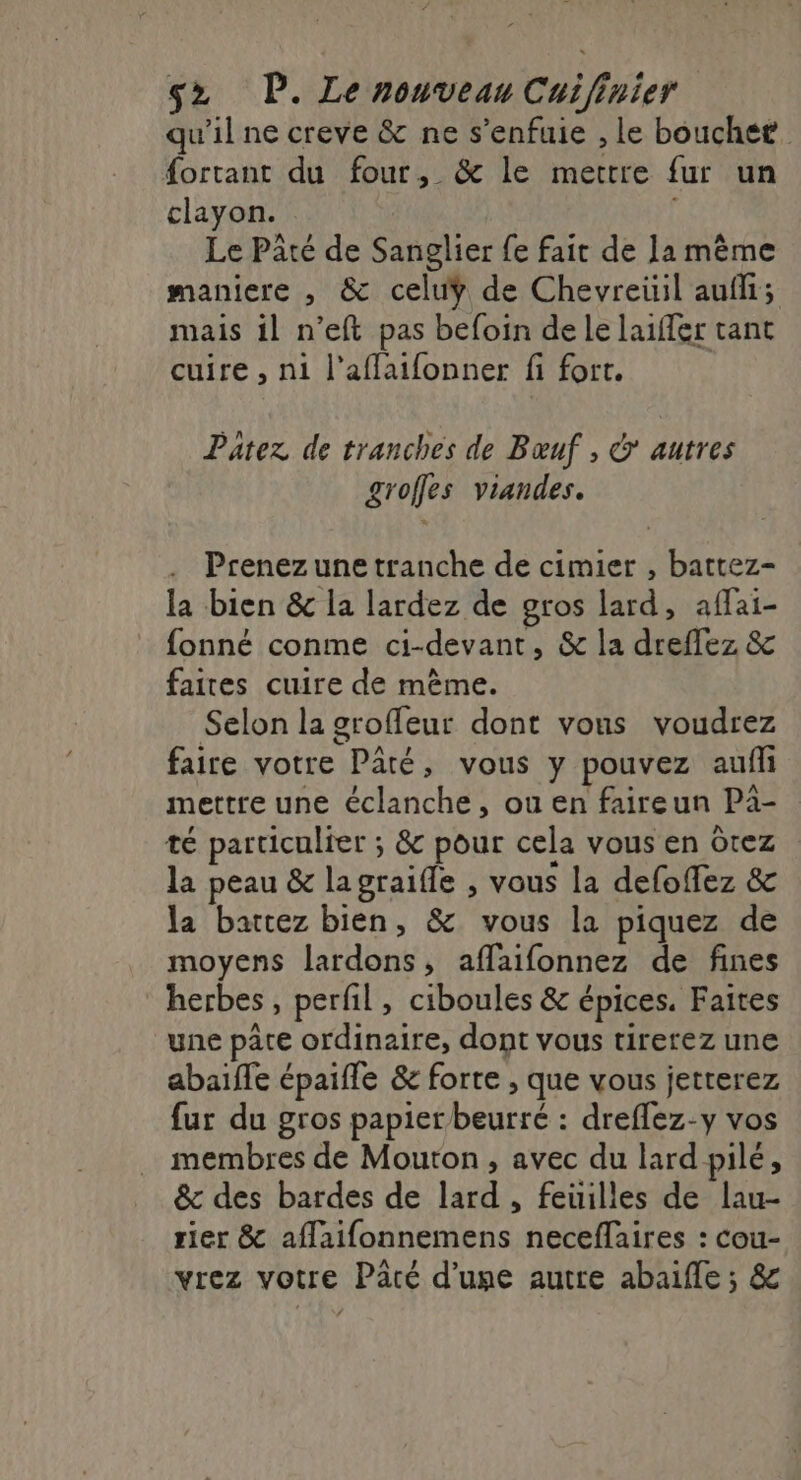 qu'il ne creve &amp; ne s’enfuie , Le bouchet. fortant du four, &amp; le mettre fur un clayon. : Le Pâté de Sanglier fe fait de Ïa même maniere , &amp; celuÿ de Chevreüil auf; mais il n’eft pas befoin de le laiffer tant cuire , ni l’aflaifonner fi fort. Patez de tranches de Bœuf , &amp; autres groffes viandes. Prenez une tranche de cimier , battez- la bien &amp; la lardez de gros lard, affai- fonné conme ci-devant, &amp; la dreflez &amp; faites cuire de même. Selon la groffeur dont vous voudrez faire votre Paré, vous y pouvez aufh mettre une éclanche, ou en faireun Pà- té particulier ; &amp; pour cela vous en ôtez la peau &amp; la graifle , vous la defoffez &amp; la battez bien, &amp; vous la piquez de moyens lardons, aflaifonnez de fines herbes, perfil, ciboules &amp; épices. Faites une pâte ordinaire, dont vous tirerez une abaifle épaifle &amp; forte , que vous jetterez fur du gros papierbeurré : dreflez-y vos membres de Mouton, avec du lard pilé, &amp; des bardes de lard , feuilles de lau- rier &amp; aflaifonnemens neceflaires : cou- vrez votre Paté d’une autre abaifle ; &amp;