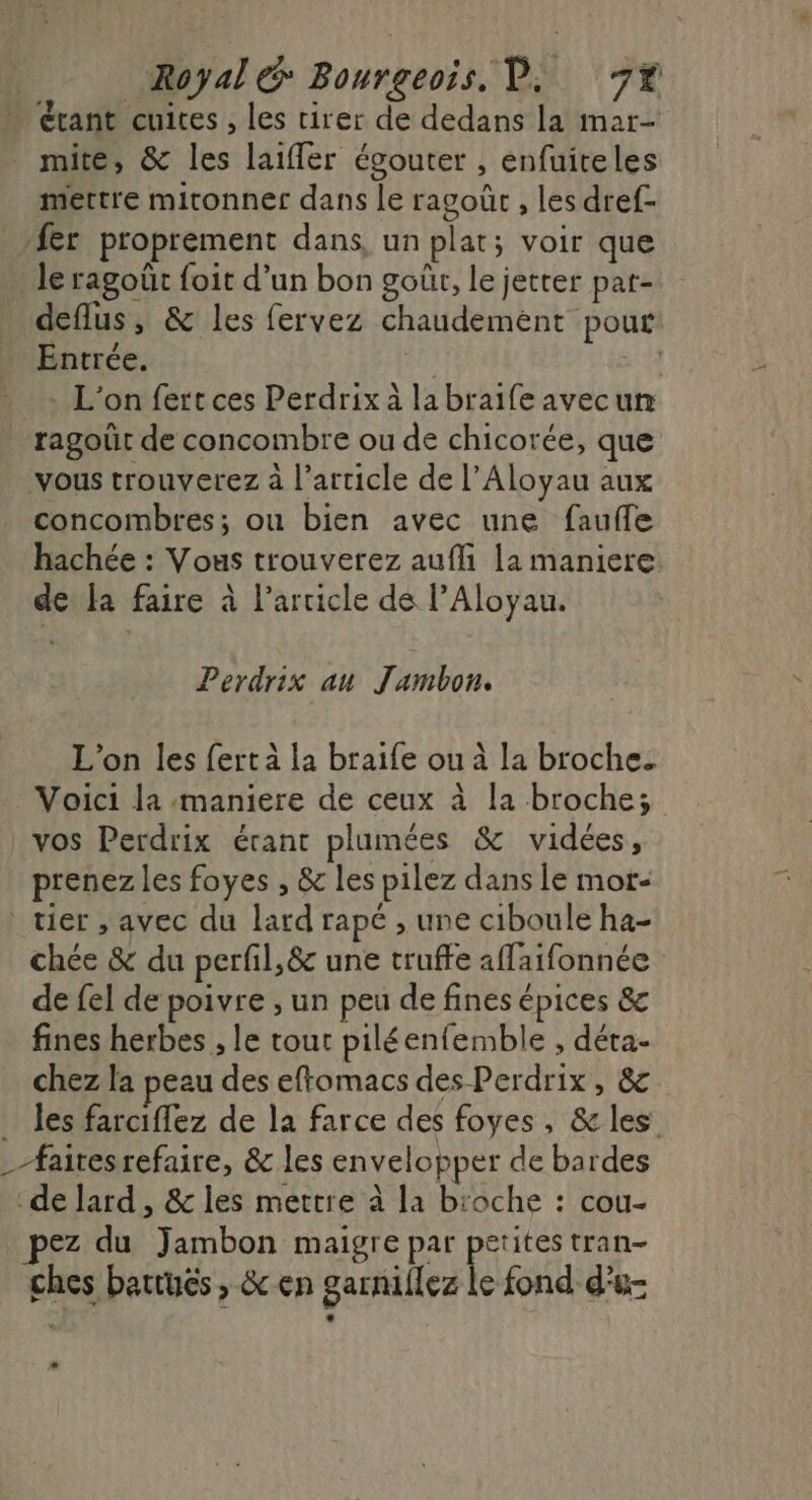 Royal Bourgeois, D. 7% étant cuices , les tirer de dedans la mar- mite, &amp; les laifler égouter , enfuiteles mettre mitonner dans le ragoût , les dref- fer proprement dans, un plat; voir que le ragoût foit d’un bon goût, le jetter pat- deflus, &amp; les fervez chaudemént pour Entrée. #0 ( L'on fert ces Perdrix à la braife avecun ragoüt de concombre ou de chicorée, que vous trouverez a l’article de l’Aloyau aux concombres; ou bien avec une faufle hachée : Vous trouverez auf la maniere de la faire à l’arcicle de l’Aloyau. Perdrix au Jambon. L'on les fert à la braife ou à la broche. Voici la maniere de ceux à la broche; vos Perdrix érant plumées &amp; vidées, prenez les foyes , &amp; les pilez dans le mor- tier , avec du lard rapé , une ciboule ha- chée &amp; du perfil,&amp; une truffe affaifonnée de {el de poivre , un peu de fines épices &amp; fines herbes , le tout piléenfemble , déta- chez la peau des eftomacs des Perdrix, &amp; . les farciflez de la farce des foyes, &amp; les _#airesrefaire, &amp; les envelopper de bardes -de lard , &amp; les mettre à la b'oche : cou- pez du Jambon maigre par petites tran- ches battuës , &amp; en garnillez le fond d'u-