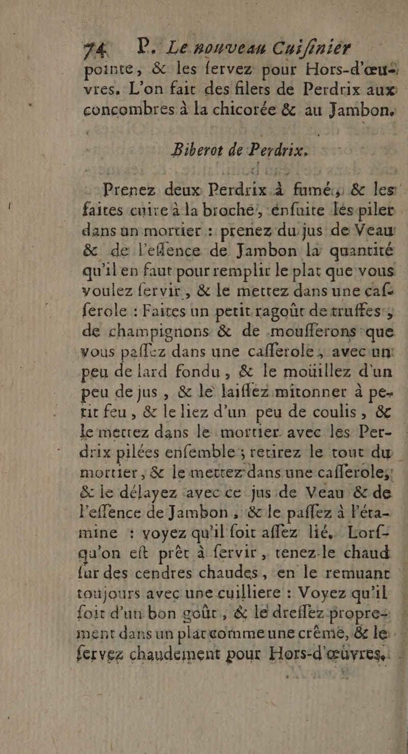 pointe, &amp; les fervez pour Hors-d'œu&lt; vres, L'on fait des filers de Perdrix aux concombres à la chicorée &amp; au Jambon, Biberot de Perdrix. Prenez deux Perdrix à fumé &amp; les faites cuire à la broché’, ‘énfuite léspiler dans un mortier : prenez du jus de Veau: &amp; de l’eflence de Jambon la quantité qu'il en faut pour remplir le plat que vous voulez fervir, &amp; le mettez dans une cafe ferole : Faites un petit ragoür detruffes:; de champignons &amp; de .moufferons que vous paffez dans une cafferole ; avecunt peu de lard fondu, &amp; le moüillez d'un peu de jus, &amp; le laiflez mitonner à pe- rit feu, &amp; le liez d’un peu de coulis, &amp; le merrez dans le mortier. avec les Per- drix pilées enfemble; retirez le tout dw mortier, &amp; lemerrez dans une cafferoles; &amp; le délayez avec ce jus de Veau &amp; de Feffence de Jambon , &amp; le paflez à Féta- mine : voyez qu'il foit aflez lié, Lorf- qu'on eft prêt à fervir , tenez.-le chaud {ur des cendres chaudes, en le remuant toujours avec une cuilliere : Voyez qu'il foit d’un bon goùr, &amp; le dreflez propre ment dans un plätcoimmeune crème, &amp; le» fervez chaudeinent pour Hors-d'œüvrese: :