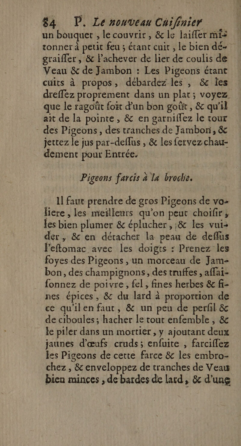 un bouquet ; lecouvrir, &amp;le laifler mis tonner à petit feu ; étant cuit , le bien dé graiffer , &amp; lachever de lier de coulis de Veau &amp; de Jambon : Les Pigeons étant cüits à propos, débardez les , &amp; Îes dreffez proprement dans un plat; voyez que le ragoüt foët d’un bon goût, &amp; qu’il ait de la pointe, &amp; en garniflez le tour - des Pigeons, des tranches de Jambon, &amp; jectez le jus par-deflus , &amp; les fervez chau- dement pour Entrée. Pigeons farcis à la broche. 1! faut prendre de gros Pigeons de vo- liere , les meilleurs qu’on peut choifir; les bien plumer &amp; éplucher , ;&amp; les vui- der, &amp; en détacher la peau de deflus Feflomac avec les doigts : Prenez les foyes des Pigeons , un morceau de Jam- bon, des champignons, des truffes , affai- fonnez de poivre, fel , fines herbes &amp; f- nes épices, &amp; du lard à proportion de ce qu'ilenfaut, &amp; un peu de perfil &amp; de ciboules ; hacher le tout enfemble , &amp; le piler dans un mortier , y ajoutant deux jaunes d'œufs cruds; enfuite , farciflez es Pigeons de cette farce &amp; les embro- chez , &amp; enveloppez de tranches de Veau bien minces , de bardes de lard, &amp; d'une