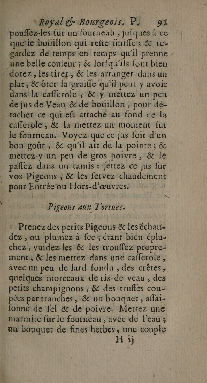 poufflez-lés {ur un fourneau , jufques à ce gardez de temps'en temps qu'il prenne une belle couleur ; &amp; lorfqu'ils font bien dorez , les tirer, &amp; les arranger dans un plat; &amp;côter la'graifle qu'il peut y avoir dans! la caflerole ; &amp; y mettez un peu dejus de Veau &amp; de bouillon , pour dé- tacher ce quieft attaché au fond de la caflerole , &amp; la mettez un moment fur Je fourneau. Voyez que ce jus foir d’un bon goût , &amp; qu'il ait de la pointe; &amp; mettez-y un peu de gros poivre, &amp; le paflez dans un tamis : jetrez ce jus fur vos Pigeons ; &amp; les fervez chaüdement pour Entrée ou Hors-d'œuvres. Pigeons aux Tortues. : Prenez des petits Pigeons &amp; les échau- dez , ou plumez à fec5 érant bien éplu- chez ; vuidez-les &amp; les trouffez propre- _ ment, &amp; les metrez dans une cafferole , avec un peu de lard fondu , des crêtes, quelques morceaux de ris-de-veau , des petits champignons , &amp; des truffes cou- pées par tranches, &amp;c un bouquet , aflai- fonné de fel &amp; de poivre. Mettez une marmite {ur le fourneau , avec de l’eau ; un bouquet de fines herbes , une couple | Hs W