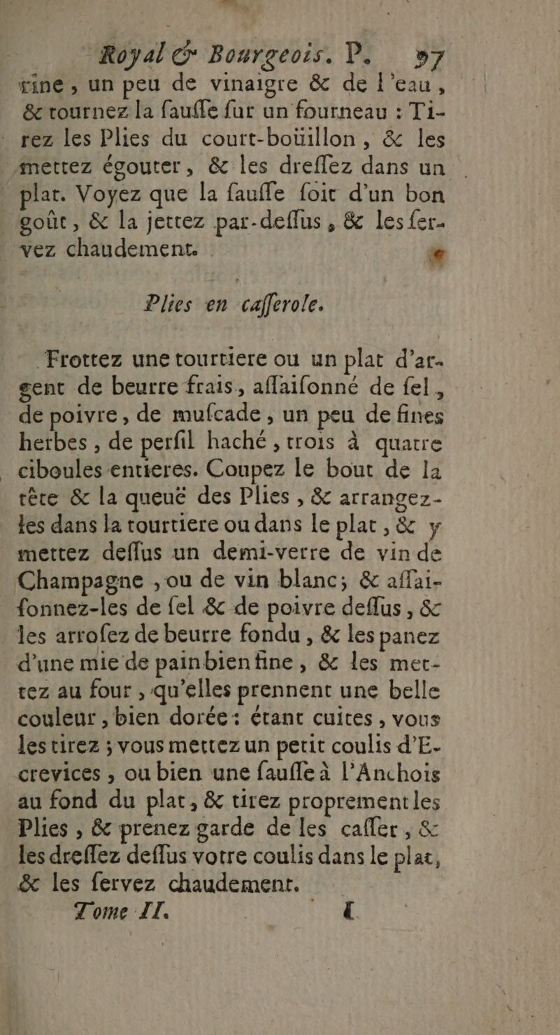 nn... 7e Royal € Bourgeois. P. »7 rine , un peu de vinaigre &amp; de l’eau, &amp; tournez la fauffe fur un fourneau : Ti- rez les Plies du court-bouillon, &amp; les mettez égouter, &amp; les dreflez dans un plat. Voyez que la fauffe foit d’un bon goût, &amp; la jettez par-deflus, &amp; les fer vez chaudement. e Plies en cafferole. Frottez une tourtiere ou un plat d’ar. gent de beurre frais, afaifonné de fel, de poivre , de mufcade , un peu de fines herbes , de perfil haché , trois à quatre _ ciboules entieres. Coupez le bout de la rêre &amp;c la queuëé des Plies , &amp; arrangez- Les dans la tourtiere ou dans le plat , &amp; y mettez deflus un demi-vetre de vin de Champagne , ou de vin blanc; &amp; affai- fonnez-les de fel &amp; de poivre deflus, &amp; les arrofez de beurre fondu , &amp; les panez d’une mie de painbienfine, &amp; les met- rez au four , qu’elles prennent une belle couleur , bien dorée: étant cuites , vous les tirez ; vous mettez un petit coulis d’E- crevices , ou bien une faufle à l’Anchois au fond du plat, &amp; tirez proprementles Plies , &amp; prenez garde de les cafler , &amp; les dreffez deflus votre coulis dans le plat, &amp; les fervez chaudement. Tome II. RE :