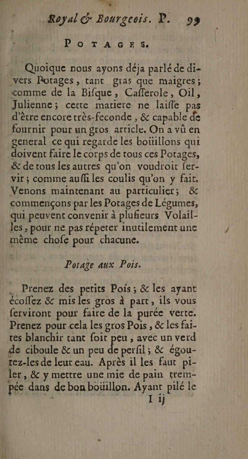 ic. 20 Royal: Bourgeois. P. 98 HOT AG ES … Quoique nous ayons déja parlé de di- vers Rotages, tant gras que maigres; comme de la Bifque, Caflerole, Oil, Julienne; cette matiere ne laifle pas d’être encore très-feconde , &amp; capable de fournir pour un gros article. On a vû en general ce qui regarde les boüillons qui doivent faire Le corps de tous ces Potages, &amp; de tous les autres qu’on voudroit fer- vir ; comme auff les coulis qu'on y fait. Venons maintenant au particulier; &amp; commençons par les Porages de Légumes, qui peuvent convenir à plufieurs Volail- les , pour ne pas répeter inutilement une même chofe pour chacune. Li Potage aux Pois. . Prenez des petits Pois ; &amp; les ayant écoflez &amp; misles gros à part, ils vous _ferviront pour faire de la purée verte. Prenez pour cela les gros Pois , &amp; les faï- tes blanchir tant foit peu , avec un verd de ciboule &amp; un peu de perfil; &amp; égou- rez-les de leur eau. Après il les faut pi- ler, &amp; y mettre une mie de pain trem- pée dans de bon bouillon. fins pilé le | ij