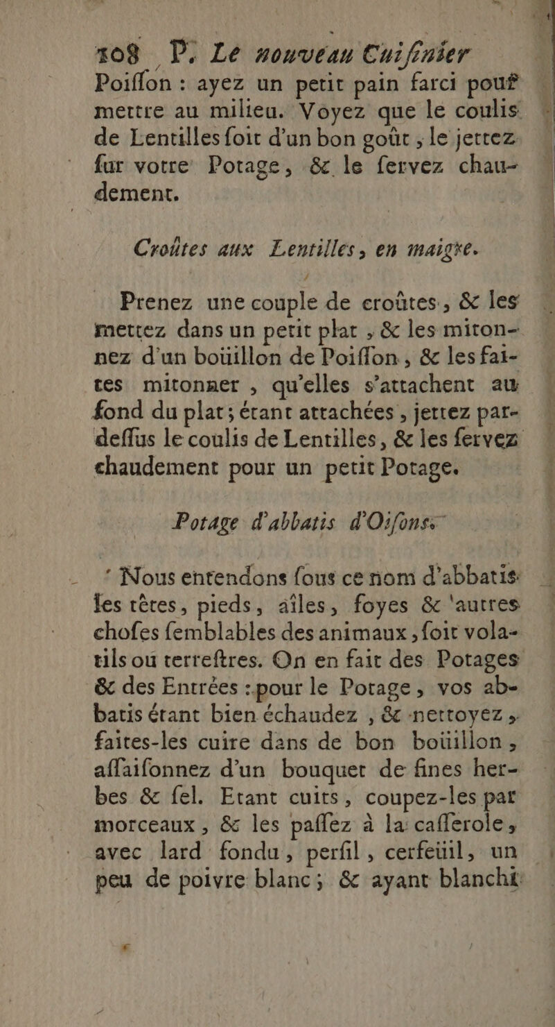 Poiffon : ayez un petit pain farci pouf mettre au milieu. Voyez que le coulis de Lentilles foit d’un bon goût ; le jetrez fur votre Potage, &amp; le fervez chau- dement. Croûtes aux Lentilles, en maigre. Prenez une couple de eroûtes., &amp; les mettez dans un petit plat , &amp; les miton- nez d'un boüillon de Poiflon, &amp; les fai- tes mitonner , qu'elles s’attachent aw fond du plat; étant attachées , jetrez par- chaudement pour un petit Potage. Potage d'abbatis d'Oifonss * Nous entendons fous ce nom d’abbatis: fes rêres, pieds, aîles, foyes &amp; ‘autres chofes femblables des animaux , foit vola- tils ou terreftres. On en fait des Potages &amp; des Entrées :.pour le Potage, vos ab- batis érant bien échaudez , &amp; nettoyez »: faites-les cuire dans de bon boüillon, affaifonnez d’un bouquet de fines her- bes &amp; fel. Etant cuits, coupez-les pat morceaux , &amp; les paflez à la caflerole, avec lard fondu, perfil, cerfeuil, un mt À à