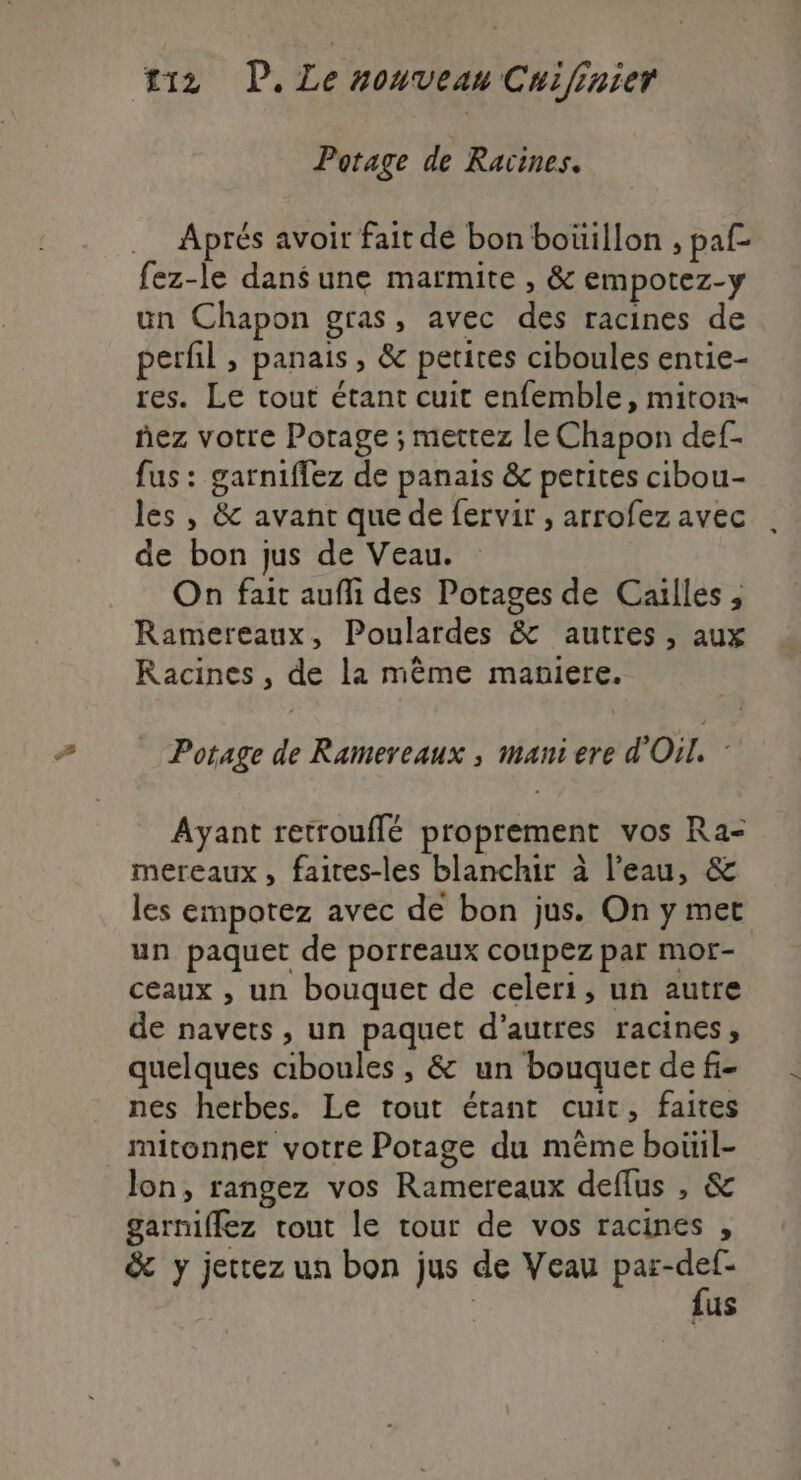 Potage de Racines. .… Aprés avoir fait de bon boüillon , paf- fez-le dansune marmite , &amp; empotez-y un Chapon gras, avec des racines de perfil , panais , &amp; petites ciboules entie- res. Le tout étant cuit enfemble, miton- ñez votre Potage ; mettez le Chapon def. fus : garniffez de panais &amp; petites cibou- les , &amp; avant que de fervir , arrofez avec de bon jus de Veau. On fait aufi des Potages de Caïlles , Ramereaux, Poulardes &amp; autres, aux Racines , de la même maniere. Potage de Ramereaux , mani ere d'Oil. : Ayant retrouflé proprement vos Ra- mereaux, faites-les blanchir à l’eau, &amp; les empotez avec de bon jus. On y met un paquet de porreaux coupez par mor- ceaux , un bouquet de celeri, un autre de navets, un paquet d’autres racines, quelques ciboules , &amp; un bouquet de fi- nes herbes. Le tout étant cuit, faites mitonner votre Potage du même boüil- lon, rangez vos Ramereaux deflus , &amp; garniffez tout le tour de vos racines , &amp; y jettez un bon jus de Veau ae us