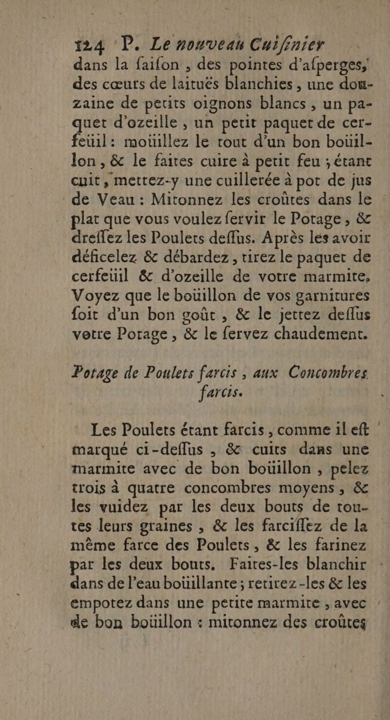 dans la faifon , des pointes d’afperges, des cœurs de laitues blanchies , une dou- Zaine de petits oignons blancs , un pa- quet d’ozeille , un petit paquet de cer- feüil: motillez le tout d’un bon boüil- lon , &amp; le faites cuire à petit feu ; étant cuit, mettez-y une cuillerée à pot de jus de Veau : Mitonnez les croûtes dans le plat que vous voulez fervir le Potage, &amp; dreffez les Poulets deffus. Après lés avoir déficelez &amp; débardez, tirez le paquet de cerfeuil &amp; d’ozeille de votre marmite, Voyez que le boüillon de vos garnitures foit d’un bon goût , &amp; le jettez deflus vetre Porage , &amp; le fervez chaudement. Potage de Poulets farcis , aux Concombres farcis. Les Poulets étant farcis , comme il eft | marqué ci-deflus , &amp; cuits dans une marmite avec de bon boüillon , pelez trois à quatre concombres moyens, &amp; les vuidez par les deux bouts de tou- tes leurs graines , &amp; les farciflez de la mème farce des Poulets, &amp; les farinez par les deux bouts, Faites-les blanchir dans de l’eau bouillante; retirez -les &amp; les empotez dans une petite marmite , avec de bon boüillon : mitonnez des croûtes