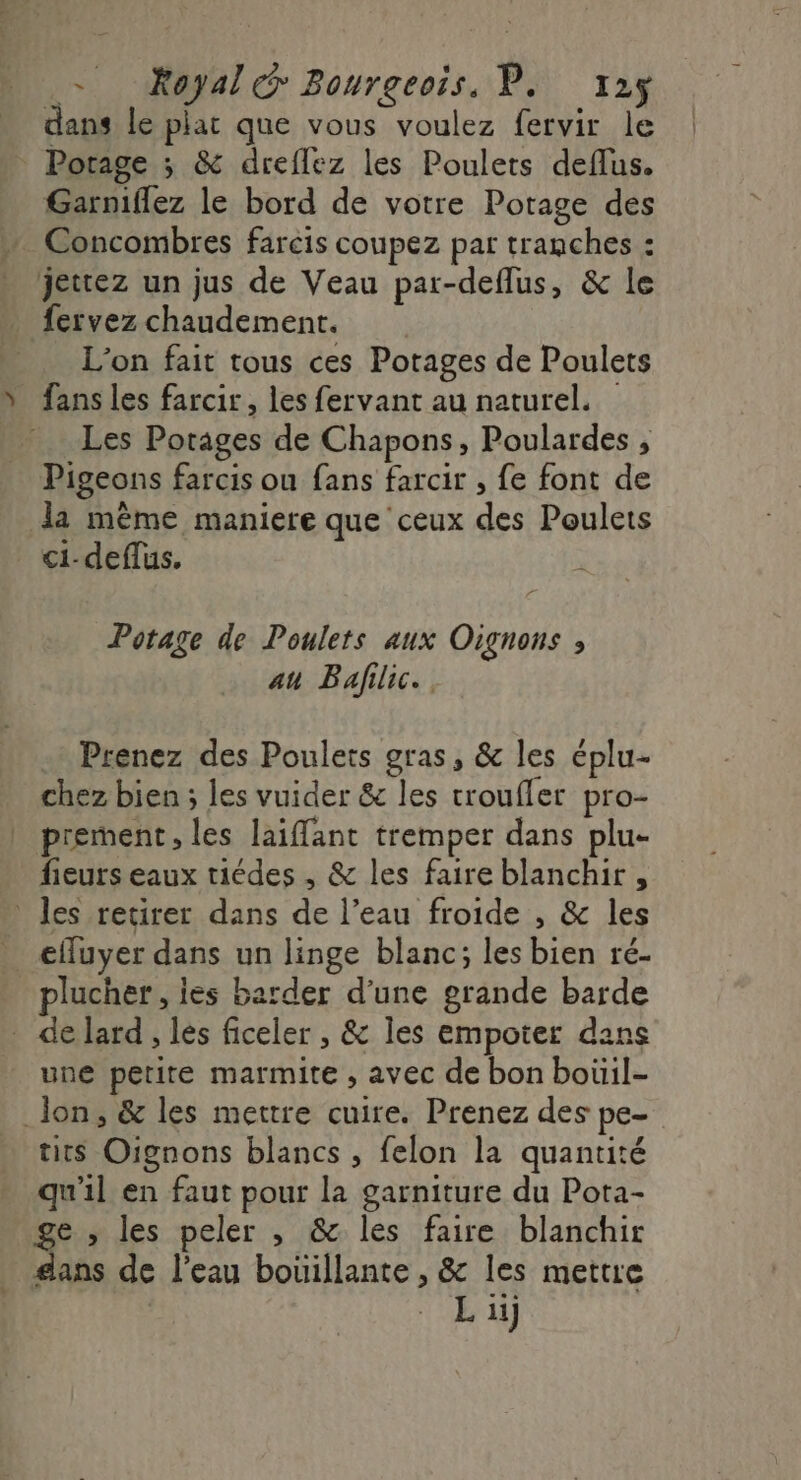 - Xoyal@ Bourgeois, P. x12ÿ dans le plat que vous voulez fervir le Porage ; &amp; dreflez les Poulets deflus. Garniflez le bord de votre Potage des Concombres farcis coupez par tranches : jettez un jus de Veau par-deflus, &amp; le fervez chaudement. L'on fait tous ces Potages de Poulets fans les farcir, les fervant au naturel. Les Porages de Chapons, Poulardes , Pigeons farcis ou fans farcir , {e font de la même maniere que ceux des Poulets ci-deflus, Potage de Poulets aux Oignons ; au Bafilic. Prenez des Poulets gras, &amp; les éplu- chez bien ; les vuider &amp; les troufler pro- prement, les laiffant tremper dans plu- fieurs eaux riédes , &amp; les faire blanchir , : les retirer dans de l’eau froide , &amp; les cffuyer dans un linge blanc; les bien ré- plucher, ies barder d’une grande barde de lard, les ficeler , &amp; Îles empoter dans une petite marmite , avec de bon boüil- _ lon, &amp; les mettre cuire. Prenez des pe- tits Oignons blancs , felon la quantité qu'il en faut pour la garniture du Pota- ge ; les peler , &amp; les faire blanchir dans de l’eau bouillante , &amp; les mettre