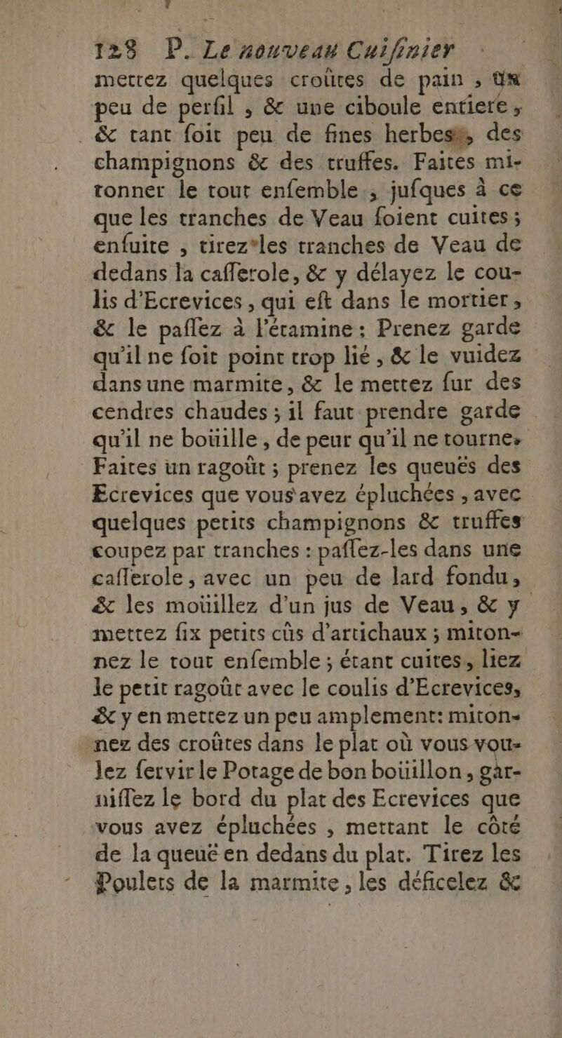 123 P. Le xonveau Cuifinier mettez quelques croûres de pain ; dx peu de perfil , &amp; une ciboule entiere, . &amp; tant foit peu de fines herbes, des champignons &amp; des truffes. Faites mi- tonner le tout enfemble., jufques à ce que les tranches de Veau foient cuites ; enfuite , tirez*les tranches de Veau de dedans la caflerole, &amp; y délayez le cou- lis d’Ecrevices , qui eft dans le mortier ; &amp; le paflez à l’éramine : Prenez garde qu'il ne foit point trop lié , &amp; le vuidez dans une marmite, &amp; le mettez fur des cendres chaudes ; il faut prendre garde qu'il ne boüille , de peur qu'il ne tourne. Faites un ragoüt ; prenez les queués des Ecrevices que vous'avez épluchées , avec quelques petits champignons &amp; truffes coupez par tranches : paflez-les dans une caflerole, avec un peu de lard fondu, &amp; les moüillez d’un jus de Veau, &amp; y mettez fix petits cüs d’artichaux ; miton- nez le tout enfemble ; étant cuites, liez le petit ragoût avec le coulis d’Ecrevices, &amp; y en mettez un peu amplement: miton- nez des croûtes dans le plat où vous vou- lez fervir le Potage de bon boüillon, gar- nflez lé bord du plat des Ecrevices que vous avez épluchées , mettant le côté de la queué en dedans du plat. Tirez les Poulers de la marmite, les déficelez &amp;