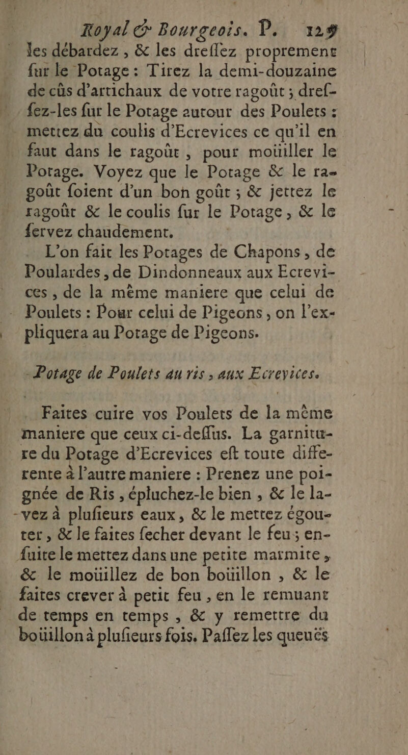 les débardez , &amp; les dreflez proprement fur le Potage : Tirez la demi-douzaine de cûs d’artichaux de votre ragoût ; dref- fez-les fur le Potage autour des Poulets : mettez du coulis d’Ecrevices ce qu’il en Porage. Voyez que le Porage &amp; le ra goût foient d’un bon goùt ; &amp; jettez le ragoût &amp; le coulis fur le Potage, &amp; le {ervez chaudement, L'on fait les Potages de Chapons, de Poulardes , de Dindonneaux aux Ecrevi- ces , de la même maniere que celui de pliquera au Potage de Pigeons. Potage de Poulets au ris, aux Ecreyices. Faites cuire vos Poulets de la même maniere que ceux ci-deflus. La garnitu- re du Potage d’Ecrevices eft toute diffe- rente à l’autre maniere : Prenez une poi- gnée de Ris , épluchez-le bien , &amp; le la- -vez à plufieurs eaux, &amp; le mettez égou- ter, &amp; le faites fecher devant le feu; en- fuite le mettez dans une petite maïmite ; &amp; le mouillez de bon bouillon , &amp; le faites crever à petit feu , en le remuant de temps en temps , &amp; y remettre du boiüillonà plufeurs fois. Paffez les queuës