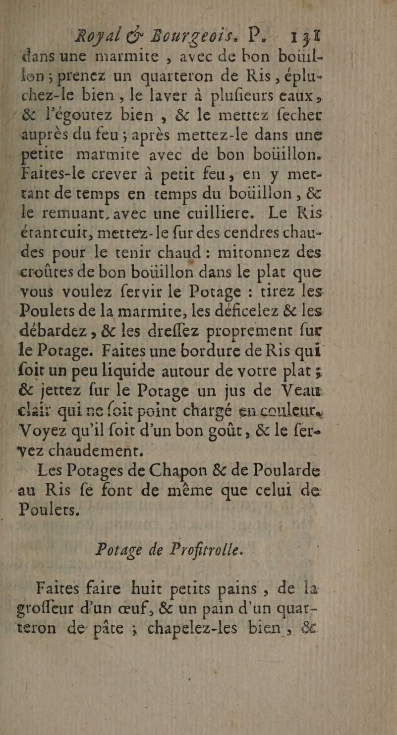 'e Royal @ Bourgeois, D. 131 dans une marmite , avec de bon boùil- lon; prenez un quarteron de Ris, éplu- chez-le bien , le laver à plufeurs eaux, mn &amp; l’égoutez bien , &amp; le mettez fecher auprès du feu; après mettez-le dans une » pétite marmite avec de bon boüillon. Faites-le crever à petit feu, en y met- tant de temps en temps du boüillon, &amp; le remuant. avec une cuilliere. Le Kis étantcuit, mettez- le fur des cendres chau- des pour le tenir chaud : mitonnez des croûtes de bon bouillon dans le plat que vous voulez fervir le Potage : tirez les : Poulets de la marmite, les déficelez &amp; Îles débardez , &amp; les dreflez proprement fur le Potage. Faites une bordure de Ris qui foit un peu liquide autour de votre plats &amp; jettez fur le Potage un jus de Veau | Ciait qui ne foit point chargé en couleur. Voyez qu’il foit d’un bon goût, &amp; le fer- vez chaudement. Les Porages de Chapon &amp; de Poularde au Ris fe font de même que celui de Poulets. Potage de Profitrolle. Faites faire huit petits pains , de la groffeur d’un œuf, &amp; un pain d’un quar- teron de: pâte ; chapelez-les bien, &amp;