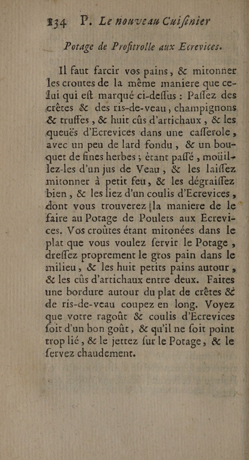 Potage de Profitrolle aux Ecrevices. Il faut farcir vos pains, &amp; mitonner : les croutes de la même maniere que ce- … Jui qui eft marqué ci-deflus : Paflez des crêtes &amp; des ris-de-veau, champignons &amp; truffes , &amp; huit cûs d’artichaux , &amp; les queuës d’Écrevices dans une cafferole, avec un peu de lard fondu, &amp; un bou- quet de fines herbes ; étant pañlé , moüil+ lez-les d’un jus de Veau, &amp; les laiflez mitonnet à petit feu, &amp; les dégraiflez bien, &amp; les liez d’un coulis d’Ecrevices , dont vous trouverez {la maniere de le faire au Potage de Poulets aux Ecrevi- ces. Vos crouûtes étant mitonées dans le plat que vous voulez fervir le Potage , dreffez proprement le gros pain dans le milieu, &amp; les huit petits pains autour , &amp; les cüs d’artichaux entre deux. Faites une bordure autour du plat de crêtes &amp; de ris-de-veau coupez en long. Voyez que votre ragoût &amp; coulis d’Ecrevices foit d'un bon goût, &amp; qu'il ne foit point trop lié, &amp; le jetez fur le Potage, &amp; le fervez chaudement.