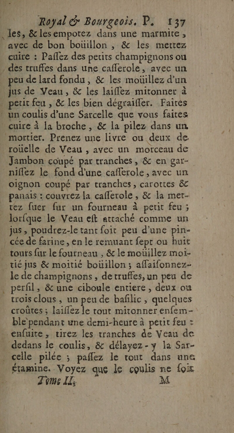 . les, &amp;lesempotez dans une marmite, avec de bon boüillon , &amp; les mettez cuire : Paflez des petits champignons ou dés truffes dans une caflerole, avec un peu de lard fondu, &amp; les mouillez d’un jus de Veau, &amp; les laiffez mitonner à peut feu , &amp; les bien dégraïffer. Faites * un coulis d’une Sarcelle que vous faites cuire à la broche, &amp; la pilez dans un mortier. Prenez une livre ou deux de. rouelle de Veau , avec un morceau de Jambon coupé par tranches, &amp; en gar- _niflez le fond d’une caflerole , avec un oignon coupé par tranches, carottes &amp;c panais : couvrez la caflerole , &amp; la met- tez fuer fur un fourneau à petit feu ; lorfque le Veau eft attaché comme un jus, poudrez-le tant foi peu d’une pin- _ cée de farine , en le remuant fepr ou huit … tours fur le fourneau , &amp; le moüillez mot- _ticjus &amp; moitié bouillon; affaifonnez- le de champignons , de truffes, un peu de perfl, &amp; une ciboule entiere , deux ou trois clous, un peu de bafilic , quelques croûtes ; laiflez le tout mitonner enfem- ble pendant une demi-heure à petit feu : _€nfuite , tirez les tranches de Veau de dedans le coulis, &amp; délayez-y la Sar- celle pilée ; paflez le tout dans une étamine. Voyez que le coulis ne foix Tome I: M