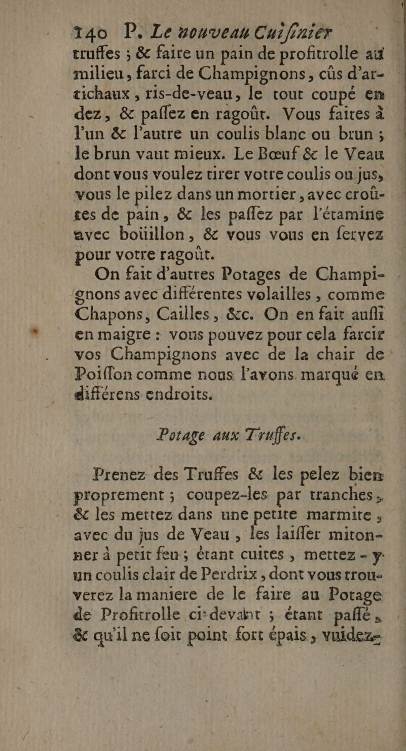 truffes ; &amp; faire un pain de profitrolle ai milieu , farci de Champignons, cüs d’ar- tichaux , ris-de-veau, le cout coupé en dez, &amp; pañlez en ragoût. Vous faites à l'un &amp; l’autre un coulis blanc ou brun ; le brun vaut mieux. Le Bœuf &amp; le Veau dont vous voulez tirer votre coulis ou.jus, vous le pilez dans un mortier , avec croû- ges de pain, &amp; les paflez par l’étamine avec boüillon, &amp; vous vous en fervez pour votre ragoût. On fait d’autres Potages de Champi- gnons avec différentes volailles , comme Chapons, Cailles, &amp;c. On en fait aufi en maigre : vous pouvez pour cela farcir Poiffon comme nous l’avons. marque en différens endroits. | Potage aux Truffes. Prenez des Truffes &amp; les pelez bien proprement ; coupez-les par tranches. &amp;c les mettez dans une petite marmite, avec du jus de Veau, les laifler miton- ner à petit feu; étant cuites , mettez - y: un coulis clair de Perdrix , dont vous trou- verez la maniere de le faire au Potage de Profitrolle cidevaht ; étant pañé, &amp; qu'il ne foir point fort épais, vuidez=