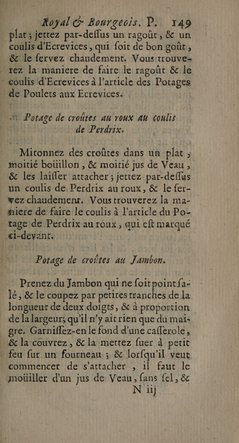 plat; jetrez par-deflus un ragoût, &amp; un coulis d'Ecrevices , qui foit de bon goût , &amp;c' le fervez chaudement. Vous trouve- rez la maniere de faire le ragoût &amp; le - coulis d’Ecrevices à l’article des Potages . de Poulets aux Ecrevices. | .N Potage de croûtes au roux au coulis | de Perdrix. Mitonnez des croûtes dans un plat ; _ moitié boüillon , &amp; moitié jus de Veau , &amp; les laifler attacher ; jettez par-deflus un coulis de: Perdrix au roux, &amp; le fer- wez chaudement. Voustrouverez la ma- #icre de faire le coulis à l’article du Po- tage de Perdrix au roux, qui eft marqué €i-devant, Potage de croîtes au Jambon. Prenez du Jambon qui ne foitpointfa: lé, &amp; le coupez par petirestranches de La longueur de deux doigts, &amp; à proportion de la largeur; qu’il n’y ait rien que du maï- _ gre. Garniflez-en le fond d’une caferole, &amp; la couvrez , &amp; la mettez fuer à petit . feu fur un fourneau ; &amp; lorfqu'il veut commencer de s'attacher , 1l fauc le _ moüiller d'un jus de Veau, fans fel, &amp; N ii