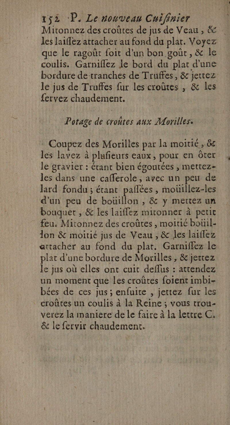 Mitonnez des croûtes de jus de Veau , &amp; que le ragoût foit d’un bon goût, &amp; le coulis. Garniflez Je bord du plat d'une bordure de tranches de Truffes, &amp; jettez le jus de Truffes fur les croûtes , &amp; les Potage de croutes aux Morilles. Coupez des Morilles par la moitié , 8e les lavez à plufeurs eaux, pour en ôter le gravier : étant bien égoutées , mettez- Jard fondu ; étant paflées , moüillez-les d'un peu de boüillon , &amp; y mettez un bouquet , &amp; les laiffez mitonner à petit feu. Mitonnez des croûtes , moitié bouil- lon &amp; moitié jus de Veau , &amp; les laïflez plat d’une bordure de Morilles , &amp; jerrez le jus où elles ont cuit deflus : attendez un moment que les croûtes foient imbi- bées de ces jus ; enfuite , jettez fur les croûtes un coulis à la Reine ; vous trou- *