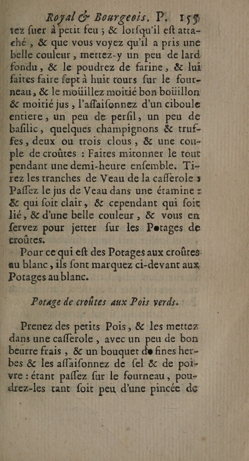 tez fuer à perit feu ; &amp; lorfqu'il eft atra- - ché, &amp; que vous voyez qu'il a pris une . belle couleur , mettez-y un peu de lard … fondu , &amp; le poudrez de farine, &amp;c lui faires faire fept à huit tours fur le four- … neau, &amp; le moüillez moitie bon bouillon . &amp; moitié jus , l’aflaifonnez d’un ciboule » entiere, un peu de perfl, un peu de bafilic, quelques champignons &amp; truf- fes, deux ou trois clous, &amp; une cou- ple de croûtes : Faites mironner le tout pendant une demi-heure enfemble. Ti- . rez les tranches de Veau de la cafferole 3 _ Paflez le jus de Veau dans une étamine = &amp; qui foit clair, &amp; cependant qui foit hé, &amp; d’une belle couleur , &amp; vous en fervez pour jetter fur les Perages de | croûres. |: Pourcequieft des Porages aux croûtes. . au blanc, ils font marquez ci-devant aux Potages aublanc. Potage de croûtes aux Pois verds. Prenez des petits Pois, &amp; les mettez dans une cafferole , avec un peu de bon beurre frais , &amp; un bouquet de fines her- bes &amp; les affaifonnez de {el &amp; de pot- vre : étant paflez fur le fourneau, pou- drez-les tant foit peu d'une pincée de