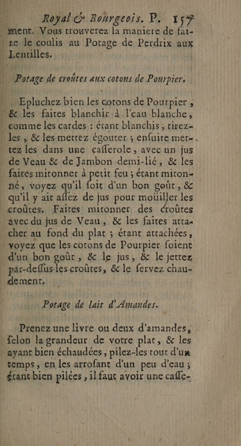 - ment. Vous trouverez la maniere de fa1- * re le coulis au Potage de Perdrix aux Lentilles. Potage de croûtes aux cotons de Pourpier. … Epluchez bien les cotons de Pourpier , L&amp; les faires blanchir à l’eau blanche, comme les cardes : érant blanchis , tirez- » les , &amp; les mettez égouter ; enfuite mer. tez les dans une caferole , avec un jus de Veau &amp; de Jambon demi-lié, &amp; les faites mitonner à petit feu ; étant miton- né, voyez qu'il nie d'un bon goût, &amp; qu’il y ait aflez de jus pour moüiller les crolûtes. Faites imitonner des croûtes avec du jus de Veau, &amp; les faites atra« cher au fond du plat ; étant attachées, | voyez que les corons de Pourpier foient d’un bon goût , &amp; le jus, &amp; le jettez pär-deffusles croûres, &amp; le fervez chau- dement, Potage de lait d'Amandes. - Prenez une livre ou deux d'amandes, felon la grandeur de votre plat, &amp; les ayant bien échaudées , pilez-les rout d’un temps , en les arrofant d’un peu d’eau; érantbien pilées , il faut avoir une cafe.