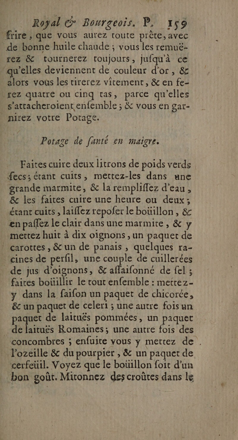 frire que vous aurez toute prête, avec de bonne huile chaude ; vous les remuë- rez &amp; tournerez toujours, jufqu'à ce qu’elles deviennent de couleur d'or, &amp; alors vous les tirerez virement, &amp; en fe- pez quatre ou cinq tas, parce qu’elles s’attacheroient enfemble ; &amp; vous en gar- nirez votre Potage. , Potage de fanté en maigre. Faites cuire deux litrons de poids verds £ecs; étant cuits, mettez-les dans une grande marmite, &amp; la rempliffez d’eau, &amp; les faites cuire une heure ou deux; étant cuits , laiflez repofer le boüillon, &amp; en paffez le clair dans une marmite , &amp; y mettez huit à dix oignons , un paquet de ? carottes , &amp; un de panais , quelques ra- cines de perfil, une couple de cuillerées de jus d'oignons, &amp; aflaifonné de fel ; faires boüillir le rout enfemble : metrez- y dans la faifon un paquet de chicorée, &amp;c un paquet de celer1 ; une autre fois un paquet de laituës pommées, un paquet de laituës Romaines; une autre fois des concombres ; enfuite vous y mettez de . l'ozeille &amp; du pourpier , &amp; un paquet de cerfeuil. Voyez que le boüillon foit d’un bon goût. Mironnez des croûtes dans le