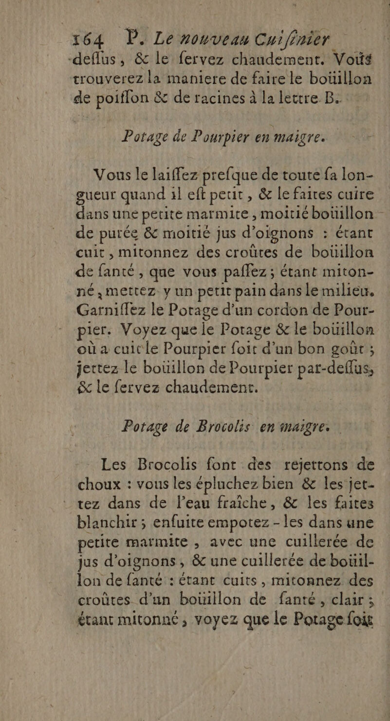 -deflus, &amp; le fervez chaudement. Vois trouverez la maniere de faire le boüillon de poiffon &amp; de racines à la lettre B. Potage de Pourpier en maigre. Vous le laiffez prefque de toute fa lon- gueur quand il eft petit, &amp; le faites cuire dans une petite marmite , moitié boüillon de purée &amp; moitié Jus d° oignons : Étant cuit , mitonnez des croûtes de bouillon de fanté , que vous paflez; étant miton- né, mettez y un petit pain dans le milieu, Laroiltes le Potage d’un cordon de Pour- pier. Voyez que le Potage &amp; le boüillon où a cuit le Pourpier oivd'ub/hor goût ; jettez le bouillon de Pourpier par-deflus, le fervez chaudement. Potage de Brocolis en maigre. Les Brocolis font des rejettons de choux : vous les épluchez bien &amp; les jet- tez dans de l’eau fraiche, &amp; les faites blanchir ; enfuite empotez -les dans une petite marmite , avec une cuillerée de jus d'oignons, &amp; une cuillerée de bouil- lon de fanté : étant cuits, mitonnez des croûtes d’un boüillon de fanté, clair 3 étant mitonné, voyez que le Potage fois