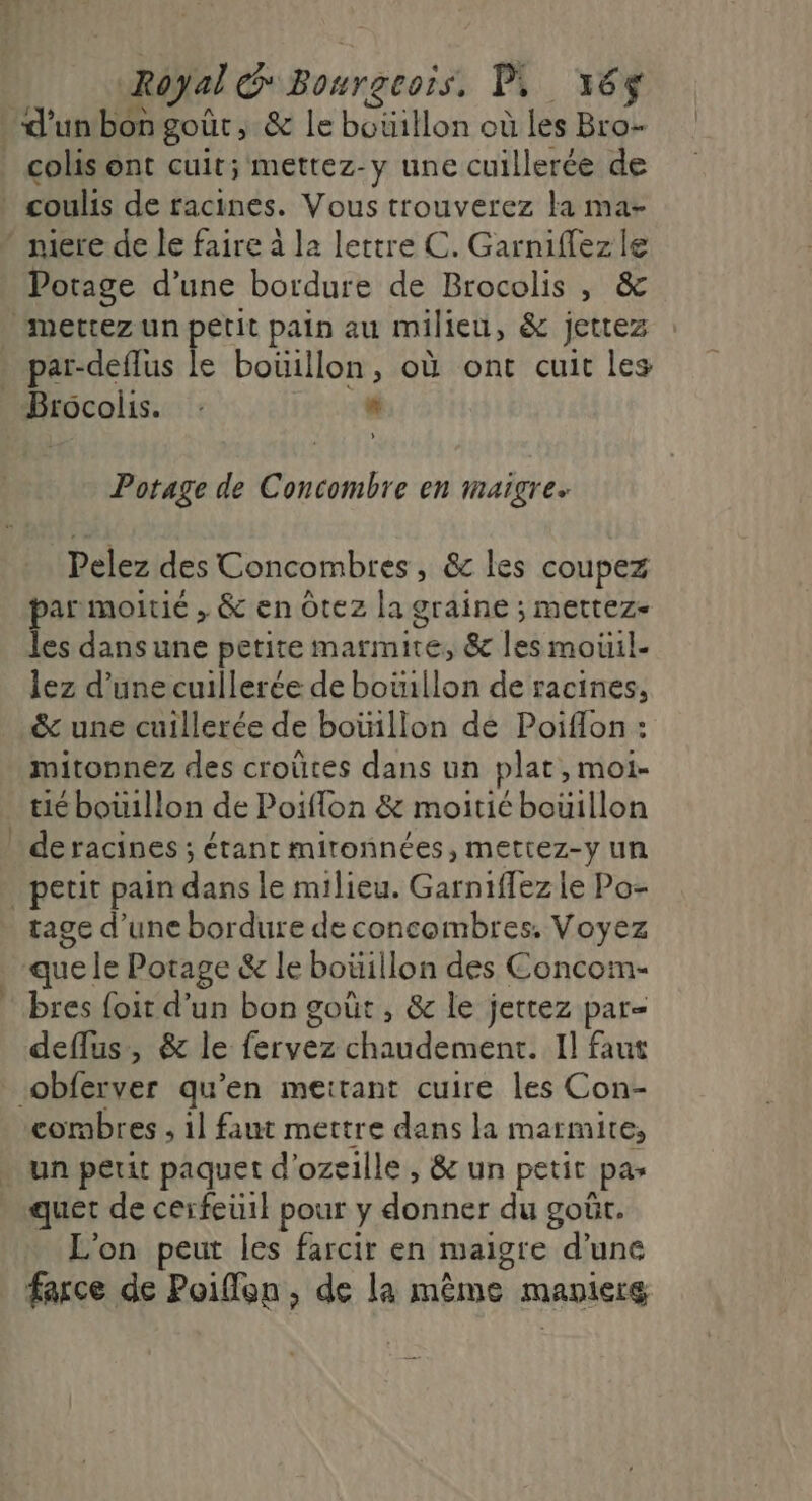 d'unbon goût, &amp; le botillon où les Bro- colis ont cuit; mettez-y une cuillerée de * coulis de racines. Vous trouverez la ma- - mire de le faire à la lettre C. Garniflezle Potage d’une bordure de Brocolis , &amp; mettez un petit pain au milieu, &amp; jettez . par-deflus le boüillon, où ont cuit les Brocolis. : * L Potage de Concombre en maigre Pelez des Concombres , &amp;c les coupez par moitié , &amp; en ôtez la graine ; mettez- les dansune petite marmite; &amp; les moiil- lez d’une cuillerée de boiillon de racines, &amp; une cuillerée de boüillon dé Poiflon : mitonnez des croûtes dans un plat, moi- tié bouillon de Poiflon &amp; moitié bouillon deracines ; étant mironnées, mettez-y un petit pain dans le milieu. Garniffez le Po- tage d’une bordure de concombres. Voyez ‘que. le Potage &amp; le boüillon des Concom- * bres foir d’un bon goût , &amp; le jetrez par= deflus, &amp; le fervez chaudement. Il faut obferver qu’en meitant cuire les Con- combres ; 1] faut mettre dans la marmite, . un peut paquet d'ozeille , &amp; un petit pas quet de cerfeüil pour y donner.du goût, L'on peur les farcir en maigre d’une farce de Poiffon , de la même manleré