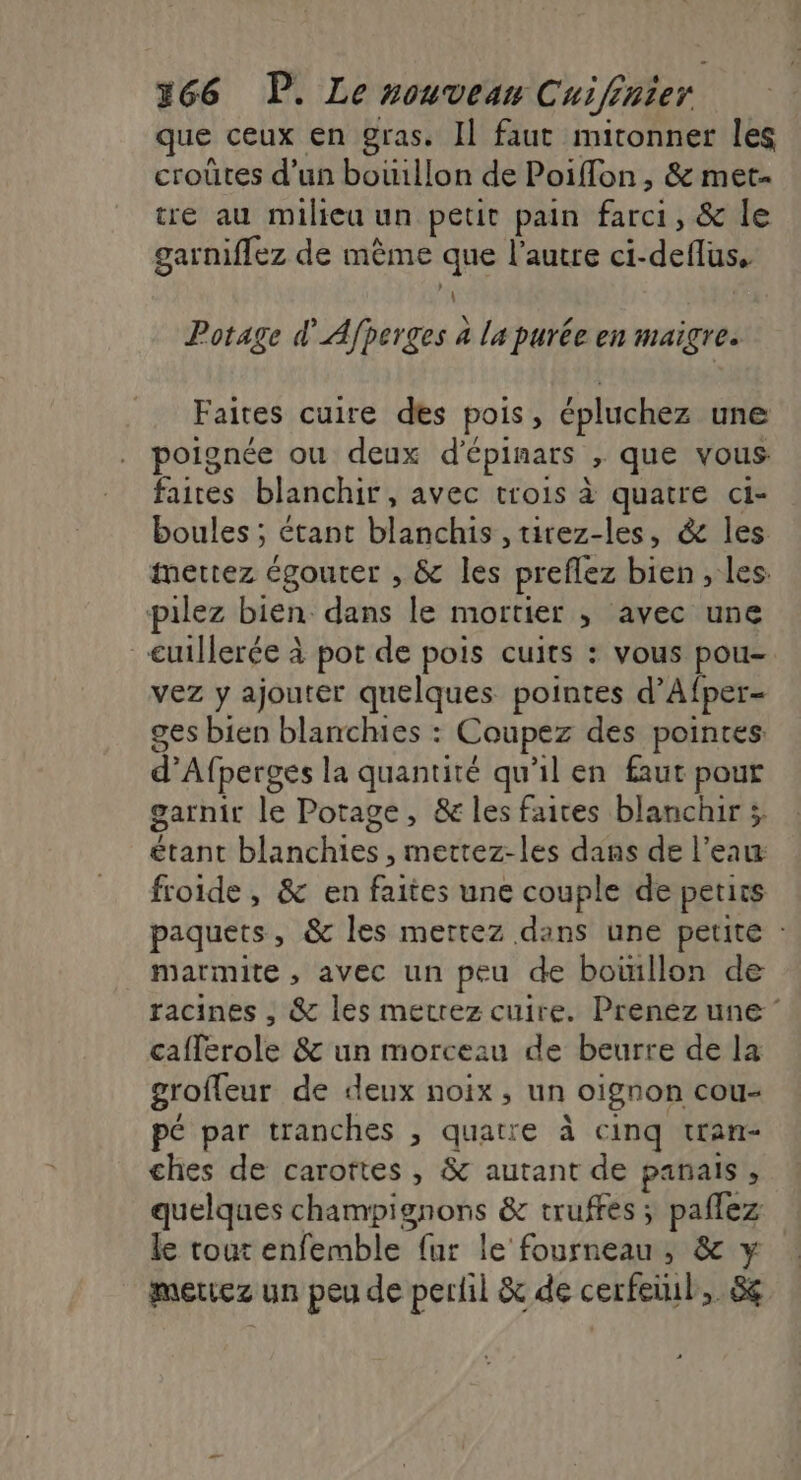 que ceux en gras. Il faut mitonner les croûtes d’un bouillon de Poiflon , &amp; met. tre au milieu un petit pain farci, &amp; le garniflez de même que l’autre ci-deflus, À Potage d'Afperges à la purée en maigre. Faites cuire des pois, épluchez une poignée ou deux d'épinars , que vous faites blanchir, avec trois à quatre ci- boules ; étant blanchis ,tirez-les, &amp; les mettez égouter , &amp; les preflez bien , les: pilez bien dans le mortier ; avec une cuillerée à pot de pois cuits : vous pou- vez y ajouter quelques pointes d’Afper- ges bien blanches : Coupez des pointes. d’Afperges la quantité qu'il en faut pout garnir le Potage, &amp; les faices blanchir ; étant blanchies , mettez-les dans de l’eau: froide, &amp; en faites une couple de petits paquets, &amp; les mettez dans une petite : marmite, avec un peu de boinllon de racines , &amp; les metrez cuire. Prenéz une cafferole &amp; un morceau de beurre de la groffeur de deux noix, un oignon cou- pé par tranches , quatre à cinq tran- ches de carottes , &amp; autant de panals ÿ quelques champignons &amp; truffes ; paflez le tout enfemble fur le fourneau, &amp; y mettez un peu de pertil &amp; de cerfeiul, 8