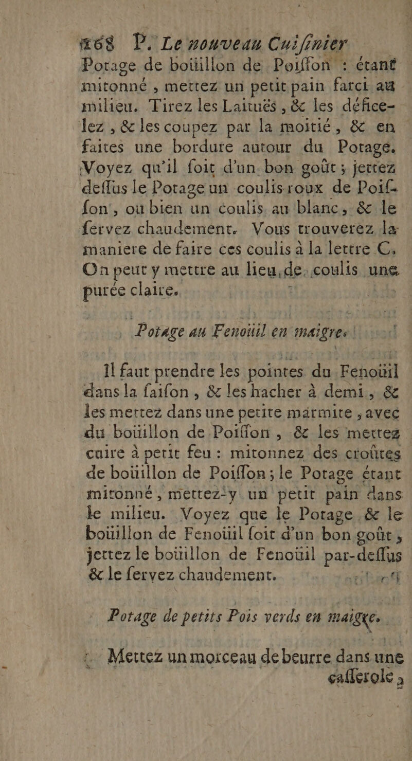 Potage de boüillon de Poiffon : étant mitonné , mettez un petit pain farci au milieu. Tirez les Laitués , &amp; les défice- lez , &amp; les coupez par la moitié, &amp; en faites une bordure autour du Potage. Voyez qu'il foit d’un. bon goût ; jetez deffüus le Potage un coulisroux de Poi£ fon', ou bien un coulis au blanc, &amp; le te chaudement. Vous trouverez da RENE de faire ces coulis à la lettre C, On peut y mettre au lieu, de coulis une purée claire. Potage au Fenoiiil en maigre | 1l faut prendre les pointes du Fenoïil dans la faifon , &amp; les hacher à demi, &amp; les mettez EAU une petite marmite , AVEC du bouillon de Poiflon , &amp; les mettez cuire à petit feu: mitonnez des croûtes de boüillon de Poiflon ; le Potage étant mitonné , mettez-y un petit pain dans de iles Voyez que le Porage ,&amp; le boüillon de Fenoüil {oit d’un bon goût ; jettez le boüillon de Fenoüil par- -deffus &amp; le fervez chaudement. 0 fi ‘ès | Potage de petits Pois verds en ABC, … Mettez un morceau debeurre Ant une calerole 2