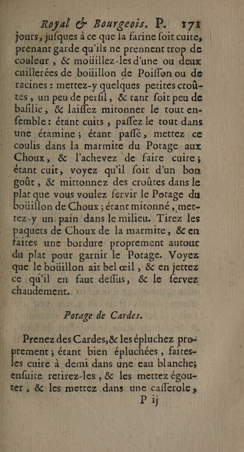 jours;jufques à ce que la farine foit cuite, prenant garde qu’ils ne prennent trop de couleur , &amp; moüillez-les d’une ou deux cuillerées de boüillon de Poiflon ou de facines : mettez-y quelques petites croù- tes, un peu de perfil, &amp; tant foit peu de bañilic, &amp;8c laiflez mironner le tout en- femble: étant cuits , paflez le tout dans une éctamine; étant pañlé, mettez ce coulis dans la marmite du Potage aux Choux, &amp; l’achevez de faire cuire; étant cuit, voyez qu'il foit d'un bon goût, &amp; mittonnez des croütes dans le plat que vous voulez fervir le Potage du boüillon de Choux ; étant mitonné , met- _ tez-y un pain dans le milieu. Tirez les paquets de Choux de la marmite, &amp; en faites une bordure proprement autour _ du plat pour garnir le Potage. Voyez que le bouillon ait bel œil , &amp; en jettez ce qu'il en faut déffus, &amp; le fervez chaudement. : Potage de Cardes. Prenez des Cardes,&amp; les épluchez pro: prement ; étant bien épluchées , faites- les cuire à demi dans une eau blanche; enfuite retirez-les , &amp; les mettez égou- ter, &amp; les mettez dans une caflerole,