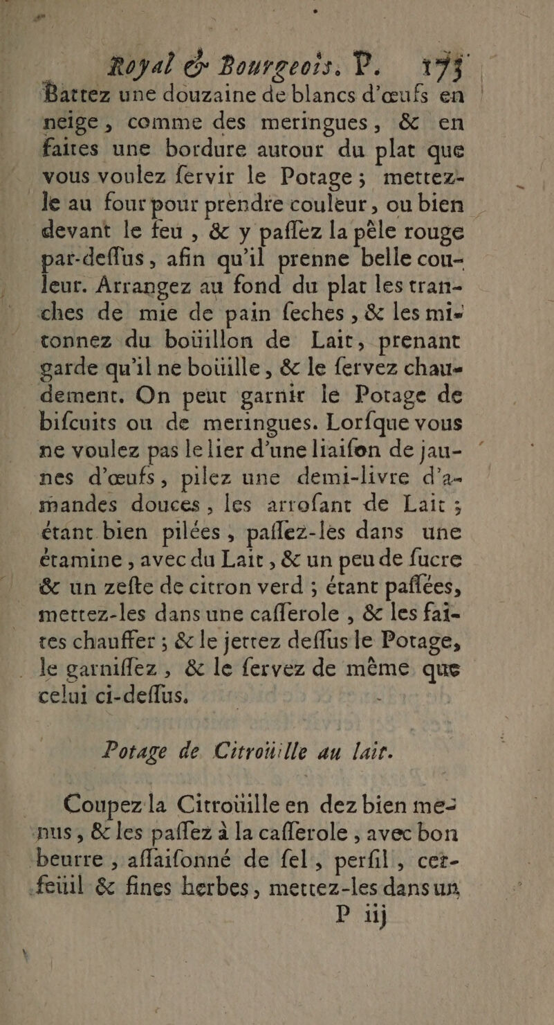 Battez une douzaine de blancs d'œufs en neige , comme des meringues, &amp; en faies une bordure autour du plat que vous voulez fervir le Potage; mettez- le au four pour prendre couleur , ou bien devant le feu , &amp; y paflez la pêle rouge par-deflus , afin qu'il prenne belle cou- leur. Arrangez au fond du plat les tran- ches de mie de pain feches , &amp; les mi tonnez du boüillon de Lait, prenant garde qu'il ne bouille, &amp; le fervez chau- dement. On peut garn Île Potage de bifcuits ou de meringues. Lorfque vous ne voulez pas le lier d’une liaifon de jau- nes d'œufs, pilez une demi-livre d’a- mandes douces , les arrofant de Lait ; étant bien pilées , paflez-les dans une étamine , avec du Lait , &amp; un peu de fucre &amp; un zefte de citron verd ; étant pañlées, mettez-les dans une caflerole , &amp; les fai- tes chauffer ; &amp; le jerrez deflus le Potage, le garniflez , &amp; le fervez de même que celui ci-deflus, É Potage de Citrouille au lair. __ Coupezla Citroüille en dez bien me- nus, &amp; les paffez à la cafferole , avec bon beurre ; aflaifonné de fel, perfil, cet- feuil &amp; fines herbes, mertez-les dans un P iij