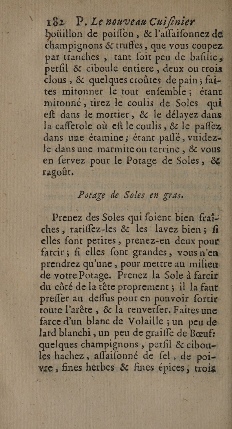 \ boüillon de poiffon , &amp; l’affaifonnez dé champignons &amp; truffes, que vous coupez at tranches , tant foit peu de baflic; petfil &amp; ciboule entiere , deux ou trois clous , &amp; quelques croûtes de pain; fai tes mitonner le tout enfemble; étant mitonné , tirez le coulis de Soles qui eft dans le mortier, &amp; le délayez dans la cafferole où eft le coulis, &amp; le pañlez dans une étamine; étant pailé, vuidez- le dans une marmite ou terrine , &amp; vous en fervez pour le Potage de Soles, &amp; ragoür. Potage de Soles en gras. Prenez des Soles qui foient bien frai- ches, ratiflez-les &amp; les lavez bien; f elles font petites, prenez-en deux pour fatcir; fi elles font grandes, vousn’en prendrez qu'une, pour mettre au milieu de votre Potage. Prenez la Sole à farcir du côté de la tête proprement ; il la faut prefler au deflus pour en pouvoir fortir route l’arête , &amp; la renverfer. Faitesune farce d’un blanc de Volaille ; un peu de lard blanchi ,un peu de graifle de Bœuf: quelques champignons , perfil &amp; cibou- les hachez, affaifonné de fel, de poi- vre , fines herbes &amp; fines épices, trois