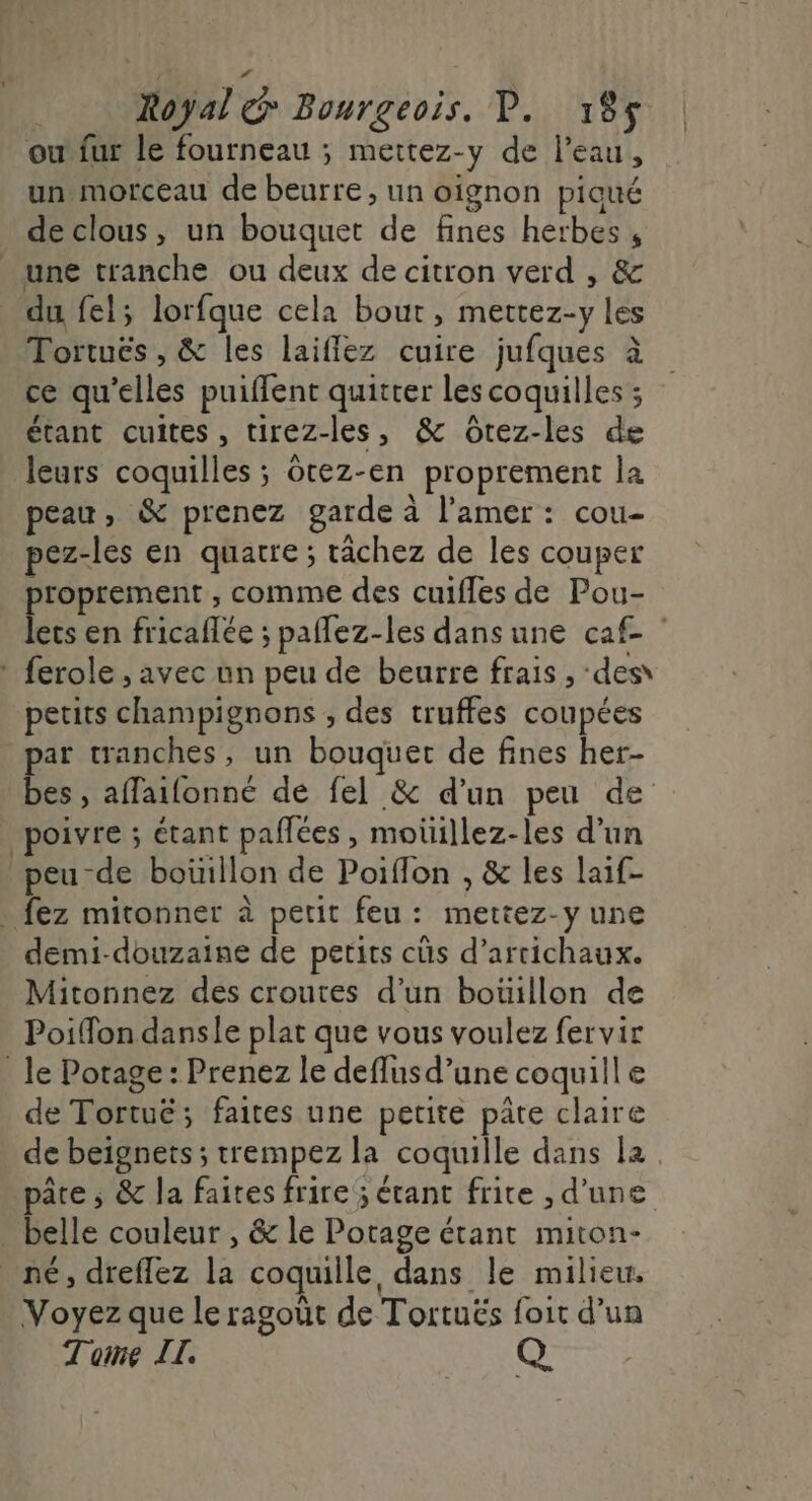 Royal &amp; Bourgeois. P. 185$ ou fur le fourneau ; meitez-y de l’eau, un morceau de beurre, un oignon piqué de clous, un bouquet de fines herbes , une tranche ou deux de citron verd , &amp; du fel; lorfque cela bout, mettez-y les Tortuës , &amp; les laiflez cuire jufques à ce qu'elles puiffent quitter les coquilles ; étant cuites, tirez-les, &amp; Ôtez-les de leurs coquilles ; cez-en proprement la peau, &amp; prenez garde à l’amer : cou- pez-les en quatre ; râchez de les couper proprement , comme des cuiffes de Pou- lets en fricaflée ; paflez-les dans une caf- ferole , avec un peu de beurre frais ;, des petits champignons , des truffes coupées ar tranches, un bouquet de fines her- HA affaifonneé de fel &amp; d’un peu de poivre ; étant paflées , moüiillez-les d’un peu de boüillon de Poiflon , &amp; les laif- . fez mitonner à petit feu: mettez-y une demi-douzaine de petits cûs d’artichaux. Mitonnez des croutes d’un boüillon de Poiffon danse plat que vous voulez fervir _ le Potage: Prenez le deflusd’une coquille de Tortuë; faites une petite pâte claire de beignets; trempez la coquille dans la pâre ; &amp; la faites frire; étant frite , d’une belle couleur , &amp; le Potage étant miton- né, dreflez la coquille dans le milieu. Voyez que le ragoût de Tortuës foit d’un Tome IL. Q