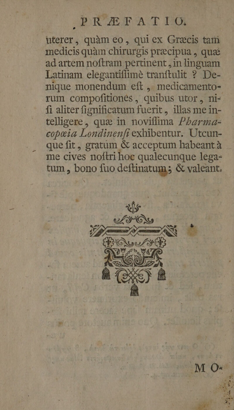 PR'UETFTAT IO uterer, quàm eo, qui ex Grzcis tam medicis quàm chirurgis precipua, qua ad artem noftram pertinent , in linguam Latinam elegantiflimé tranftulit ? De- nique monendum eft ,, medicamento- rum compofitiones, quibus utor, ni- fi aliter fignificatum fuerit , illas me in- teligere, quz in noviffima P5arma- copeia Londinenfi exhibentur. Utcun- que fit, gratum &amp; acceptum babeant à me cives noftri hoc qualecunque lega- tum , bono fuo deftinatum; &amp; valeant.